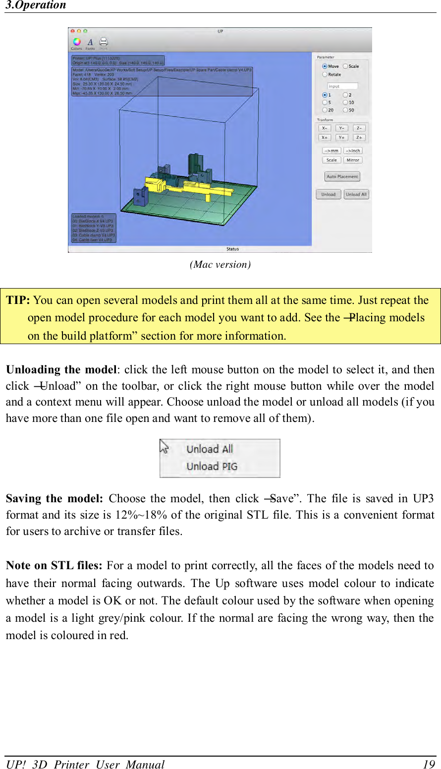 3.Operation UP!  3D  Printer  User  Manual                                19  (Mac version)  TIP: You can open several models and print them all at the same time. Just repeat the open model procedure for each model you want to add. See the ―Placing models on the build platform‖ section for more information.  Unloading the model: click the left mouse button on the model to select it, and then click ―Unload‖ on the toolbar, or click the right mouse  button while over the model and a context menu will appear. Choose unload the model or unload all models (if you have more than one file open and want to remove all of them).  Saving the  model:  Choose  the  model,  then  click  ―Save‖. The  file  is  saved  in  UP3 format and its size is 12%~18% of the original STL  file. This is a convenient format for users to archive or transfer files.  Note on STL files: For a model to print correctly, all the faces of the models need to have  their  normal  facing  outwards.  The  Up  software  uses  model  colour  to  indicate whether a model is OK or not. The default colour used by the software when opening a model is a light grey/pink colour. If the normal are facing the wrong way, then the model is coloured in red. 