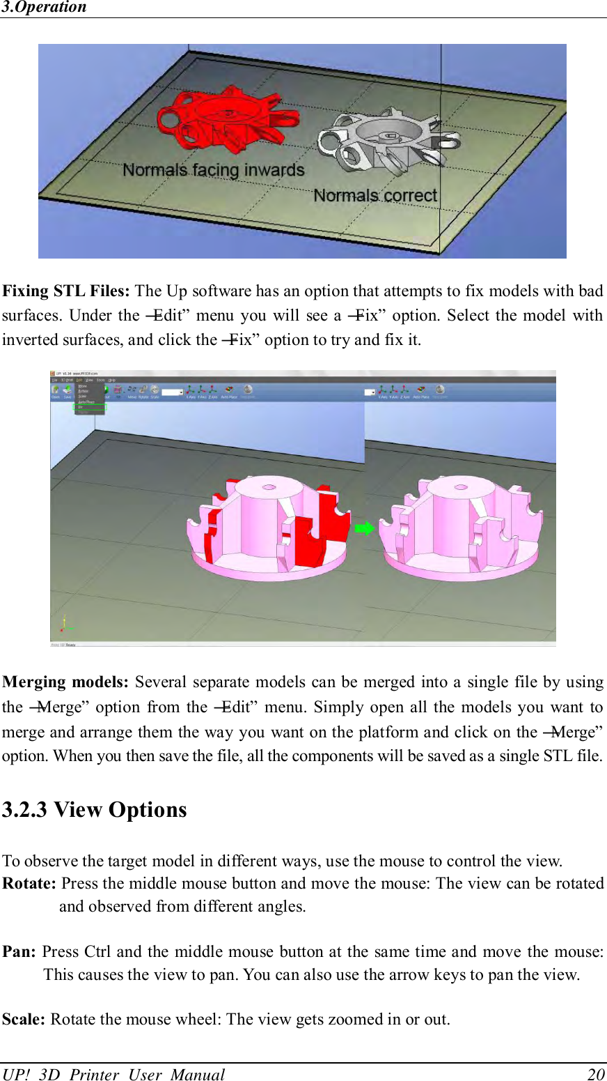 3.Operation UP!  3D  Printer  User  Manual                                20  Fixing STL Files: The Up software has an option that attempts to fix models with bad surfaces.  Under the ―Edit‖ menu you  will see a ―Fix‖ option. Select the model with inverted surfaces, and click the ―Fix‖ option to try and fix it.  Merging models: Several separate models can be merged into a single  file by using the ―Merge‖  option  from  the ―Edit‖  menu. Simply open all the  models you  want  to merge and arrange them the way you want on the platform and click on the ―Merge‖ option. When you then save the file, all the components will be saved as a single STL file. 3.2.3 View Options To observe the target model in different ways, use the mouse to control the view. Rotate: Press the middle mouse button and move the mouse: The view can be rotated and observed from different angles.  Pan: Press Ctrl and the middle mouse button at the same time and move the mouse: This causes the view to pan. You can also use the arrow keys to pan the view.  Scale: Rotate the mouse wheel: The view gets zoomed in or out.  