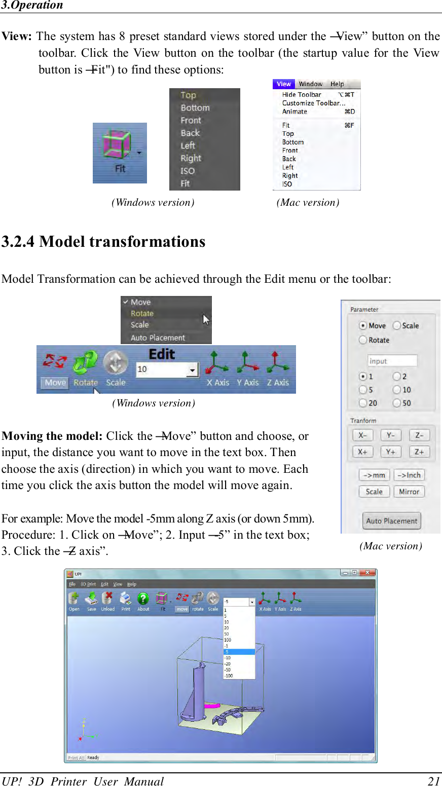 3.Operation UP!  3D  Printer  User  Manual                                21 View: The system has 8 preset standard views stored under the ―View‖ button on the toolbar. Click the View  button  on  the toolbar (the startup value for the  View button is ―Fit&quot;) to find these options:               3.2.4 Model transformations Model Transformation can be achieved through the Edit menu or the toolbar:     (Windows version)  Moving the model: Click the ―Move‖ button and choose, or input, the distance you want to move in the text box. Then choose the axis (direction) in which you want to move. Each time you click the axis button the model will move again.  For example: Move the model -5mm along Z axis (or down 5mm).   Procedure: 1. Click on ―Move‖; 2. Input ―-5‖ in the text box; 3. Click the ―Z axis‖.  (Windows version) (Mac version) (Mac version) 