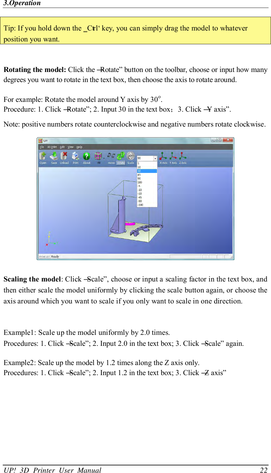 3.Operation UP!  3D  Printer  User  Manual                                22 Tip: If you hold down the ‗Ctrl‘ key, you can simply drag the model to whatever position you want.  Rotating the model: Click the ―Rotate‖ button on the toolbar, choose or input how many degrees you want to rotate in the text box, then choose the axis to rotate around.  For example: Rotate the model around Y axis by 30o.   Procedure: 1. Click ―Rotate‖; 2. Input 30 in the text box；3. Click ―Y axis‖.   Note: positive numbers rotate counterclockwise and negative numbers rotate clockwise.  Scaling the model: Click ―Scale‖, choose or input a scaling factor in the text box, and then either scale the model uniformly by clicking the scale button again, or choose the axis around which you want to scale if you only want to scale in one direction.  Example1: Scale up the model uniformly by 2.0 times. Procedures: 1. Click ―Scale‖; 2. Input 2.0 in the text box; 3. Click ―Scale‖ again.  Example2: Scale up the model by 1.2 times along the Z axis only.   Procedures: 1. Click ―Scale‖; 2. Input 1.2 in the text box; 3. Click ―Z axis‖ 