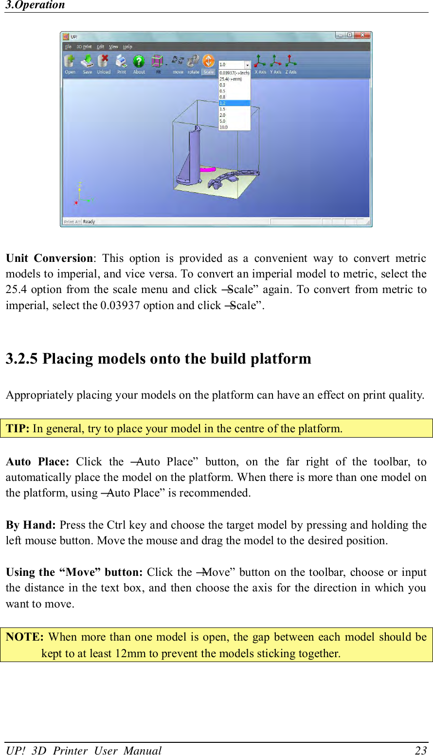 3.Operation UP!  3D  Printer  User  Manual                                23   Unit  Conversion:  This  option  is  provided  as  a  convenient  way  to  convert  metric models to imperial, and vice versa. To convert an imperial model to metric, select the 25.4 option from  the  scale  menu and click ―Scale‖ again. To convert from metric to imperial, select the 0.03937 option and click ―Scale‖.  3.2.5 Placing models onto the build platform Appropriately placing your models on the platform can have an effect on print quality.  TIP: In general, try to place your model in the centre of the platform.  Auto  Place:  Click  the  ―Auto  Place‖  button,  on  the  far  right  of  the  toolbar,  to automatically place the model on the platform. When there is more than one model on the platform, using ―Auto Place‖ is recommended.  By Hand: Press the Ctrl key and choose the target model by pressing and holding the left mouse button. Move the mouse and drag the model to the desired position.  Using the “Move” button: Click the ―Move‖ button on the toolbar, choose or input the distance in the text box, and then choose the axis for the  direction in which you want to move.  NOTE: When more than one model is open, the  gap between each  model  should be kept to at least 12mm to prevent the models sticking together.  