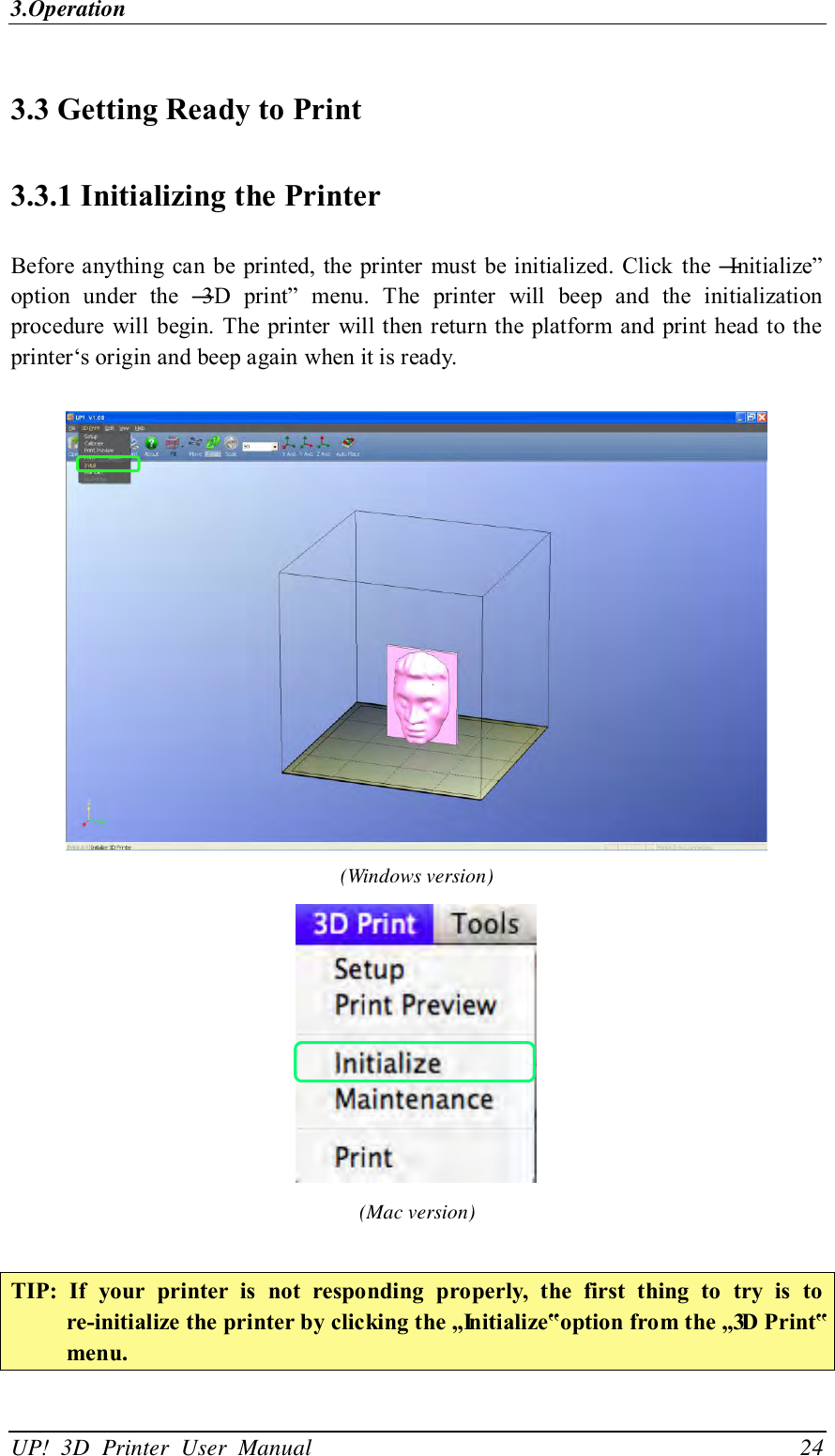 3.Operation UP!  3D  Printer  User  Manual                                24 3.3 Getting Ready to Print 3.3.1 Initializing the Printer Before anything can  be printed, the printer must be initialized. Click  the ―Initialize‖ option  under  the  ―3D  print‖  menu.  The  printer  will  beep  and  the  initialization procedure will begin. The printer will then return the platform and print head to the printer‘s origin and beep again when it is ready.     (Windows version)  (Mac version)  TIP:  If  your  printer  is  not  responding  properly,  the  first  thing  to  try  is  to re-initialize the printer by clicking the „Initialize‟ option from the „3D Print‟ menu. 