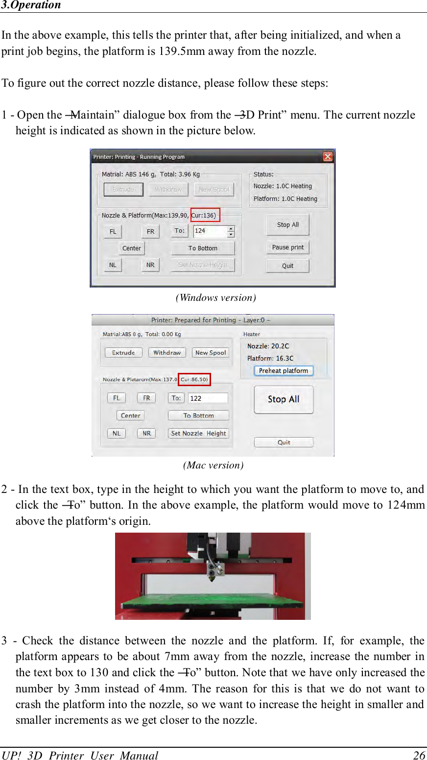 3.Operation UP!  3D  Printer  User  Manual                                26 In the above example, this tells the printer that, after being initialized, and when a print job begins, the platform is 139.5mm away from the nozzle.  To figure out the correct nozzle distance, please follow these steps:  1 - Open the ―Maintain‖ dialogue box from the ―3D Print‖ menu. The current nozzle height is indicated as shown in the picture below.    (Windows version)  (Mac version) 2 - In the text box, type in the height to which you want the platform to move to, and click the ―To‖ button. In the above example, the platform  would move to 124mm above the platform‘s origin.  3  -  Check  the  distance  between  the  nozzle  and  the  platform.  If,  for  example,  the platform appears to  be about 7mm away from the nozzle, increase  the number in the text box to 130 and click the ―To‖ button. Note that we have only increased the number  by  3mm  instead  of  4mm.  The  reason  for  this  is  that  we  do  not  want  to crash the platform into the nozzle, so we want to increase the height in smaller and smaller increments as we get closer to the nozzle. 