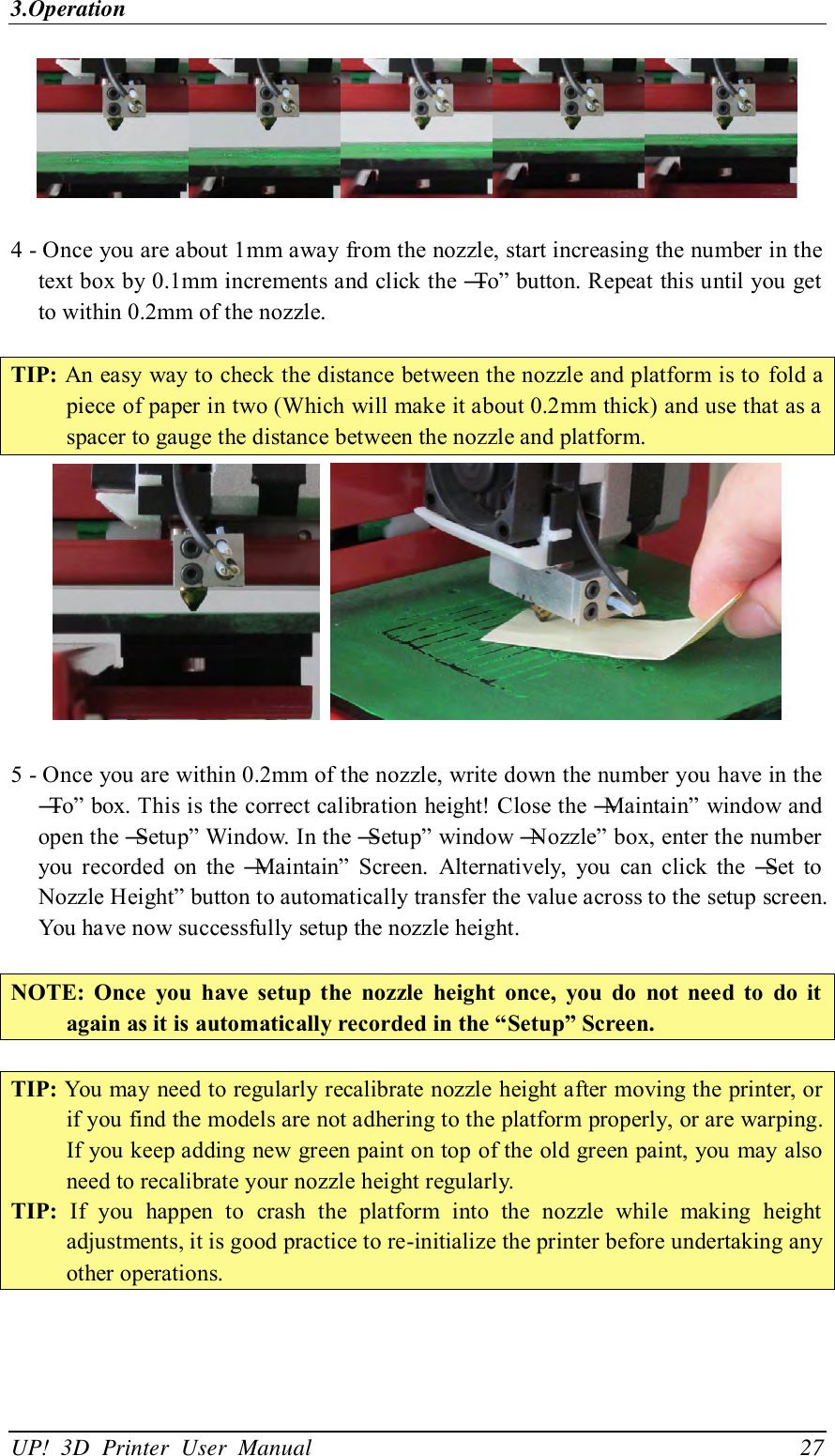 3.Operation UP!  3D  Printer  User  Manual                                27   4 - Once you are about 1mm away from the nozzle, start increasing the number in the text box by 0.1mm increments and click the ―To‖ button. Repeat this until you get to within 0.2mm of the nozzle.    TIP: An easy way to check the distance between the nozzle and platform is to  fold a piece of paper in two (Which will make it about 0.2mm thick) and use that as a spacer to gauge the distance between the nozzle and platform.     5 - Once you are within 0.2mm of the nozzle, write down the number you have in the ―To‖ box. This is the correct calibration height! Close the ―Maintain‖ window and open the ―Setup‖ Window. In the ―Setup‖ window ―Nozzle‖ box, enter the number you  recorded  on  the  ―Maintain‖  Screen.  Alternatively,  you  can  click  the  ―Set  to Nozzle Height‖ button to automatically transfer the value across to the setup screen. You have now successfully setup the nozzle height.  NOTE:  Once  you  have  setup  the  nozzle  height  once,  you  do  not  need  to  do  it again as it is automatically recorded in the “Setup” Screen.  TIP: You may need to regularly recalibrate nozzle height after moving the printer, or if you find the models are not adhering to the platform properly, or are warping. If you keep adding new green paint on top of the old green paint, you may also need to recalibrate your nozzle height regularly. TIP:  If  you  happen  to  crash  the  platform  into  the  nozzle  while  making  height adjustments, it is good practice to re-initialize the printer before undertaking any other operations.  