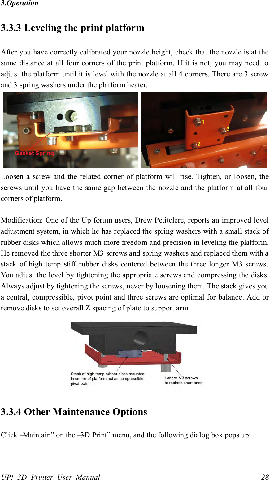 3.Operation UP!  3D  Printer  User  Manual                                28 3.3.3 Leveling the print platform After you have correctly calibrated your nozzle height, check that the nozzle is at the same  distance at all four corners of the print platform.  If  it is not, you may  need to adjust the platform until it is level with the nozzle at all 4 corners. There are 3 screw and 3 spring washers under the platform heater.      Loosen a  screw  and  the  related corner  of  platform  will rise. Tighten,  or  loosen,  the screws until you  have the same gap between the nozzle and the platform  at all four corners of platform.  Modification: One of the Up forum users, Drew Petitclerc, reports an improved level adjustment system, in which he has replaced the spring washers with a small stack of rubber disks which allows much more freedom and precision in leveling the platform. He removed the three shorter M3 screws and spring washers and replaced them with a stack  of  high temp  stiff  rubber  disks  centered  between the three longer  M3  screws. You adjust the level by tightening the appropriate screws and compressing the disks. Always adjust by tightening the screws, never by loosening them. The stack gives you a central, compressible, pivot point and three screws are optimal for balance. Add or remove disks to set overall Z spacing of plate to support arm.  3.3.4 Other Maintenance Options Click ―Maintain‖ on the ―3D Print‖ menu, and the following dialog box pops up:   