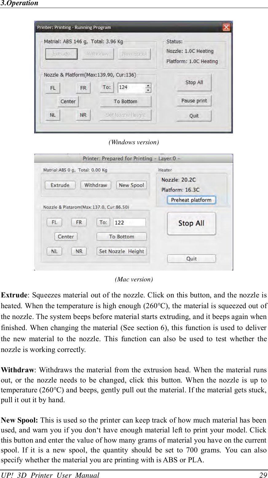 3.Operation UP!  3D  Printer  User  Manual                                29  (Windows version)  (Mac version) Extrude: Squeezes material out of the nozzle. Click on this button, and the nozzle is heated. When the temperature is high enough (260°C), the material is squeezed out of the nozzle. The system beeps before material starts extruding, and it beeps again when finished. When changing the material (See section 6), this function is used to deliver the  new  material  to  the  nozzle.  This  function  can  also  be  used  to  test  whether  the nozzle is working correctly.  Withdraw: Withdraws the material from the extrusion head. When the material runs out,  or the  nozzle  needs  to  be  changed,  click  this  button. When  the  nozzle  is  up to temperature (260°C) and beeps, gently pull out the material. If the material gets stuck, pull it out it by hand.  New Spool: This is used so the printer can keep track of how much material has been used, and warn you if you don‘t have enough material left to print your model. Click this button and enter the value of how many grams of material you have on the current spool.  If  it  is  a  new  spool,  the  quantity  should  be  set  to  700  grams.  You  can  also specify whether the material you are printing with is ABS or PLA. 