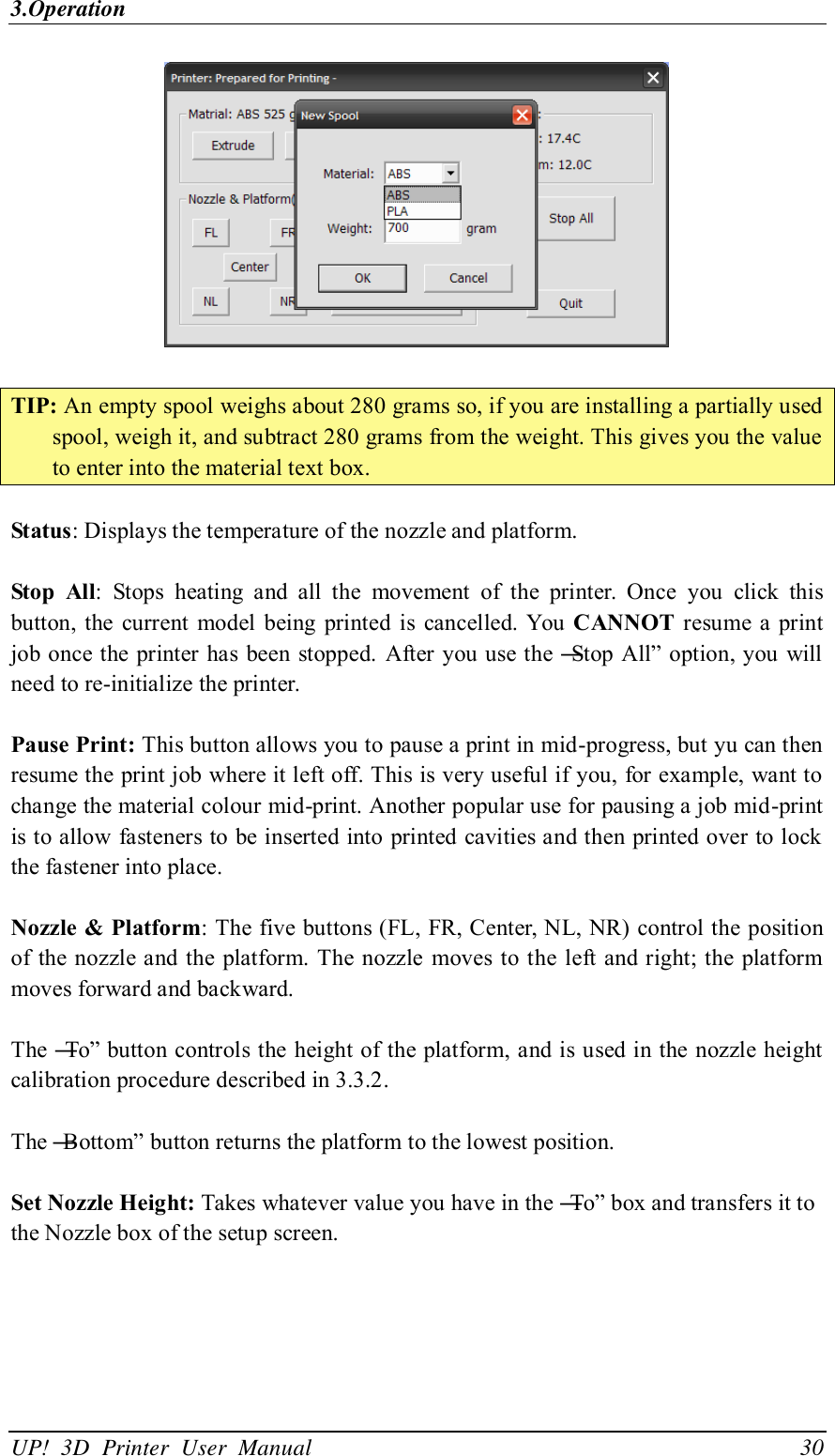3.Operation UP!  3D  Printer  User  Manual                                30   TIP: An empty spool weighs about 280 grams so, if you are installing a partially used spool, weigh it, and subtract 280 grams from the weight. This gives you the value to enter into the material text box.  Status: Displays the temperature of the nozzle and platform.  Stop  All:  Stops  heating  and  all  the  movement  of  the  printer.  Once  you  click  this button,  the  current  model  being  printed  is  cancelled.  You CANNOT  resume a print job once the printer has been  stopped. After  you use the ―Stop  All‖ option, you  will need to re-initialize the printer.  Pause Print: This button allows you to pause a print in mid-progress, but yu can then resume the print job where it left off. This is very useful if you, for example, want to change the material colour mid-print. Another popular use for pausing a job mid-print is to allow fasteners to be inserted into printed cavities and then printed over to lock the fastener into place.  Nozzle &amp; Platform: The five buttons (FL, FR, Center, NL, NR) control the position of the nozzle and the platform. The nozzle moves to the left and right; the platform moves forward and backward.    The ―To‖ button controls the height of the platform, and is used in the nozzle height calibration procedure described in 3.3.2.  The ―Bottom‖ button returns the platform to the lowest position.    Set Nozzle Height: Takes whatever value you have in the ―To‖ box and transfers it to the Nozzle box of the setup screen.  