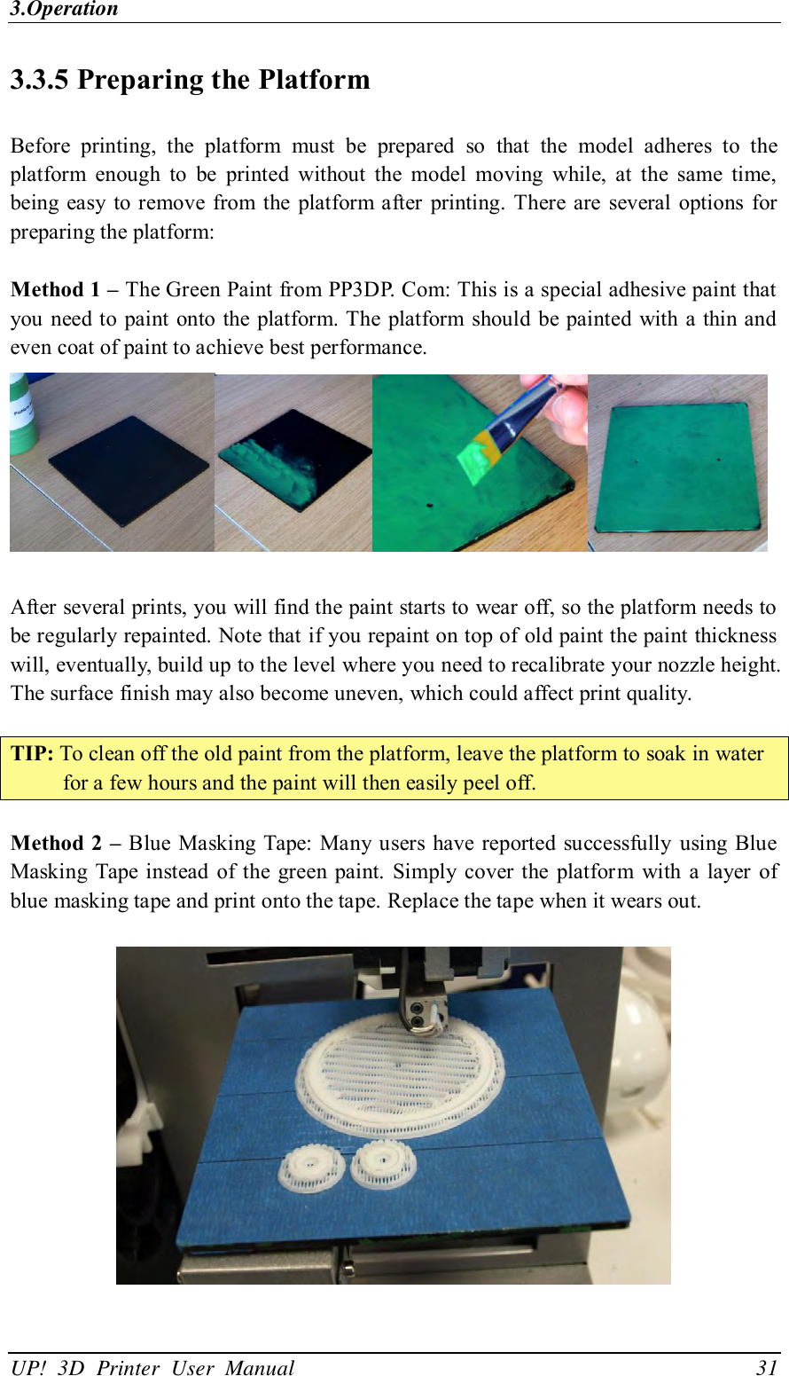 3.Operation UP!  3D  Printer  User  Manual                                31 3.3.5 Preparing the Platform Before  printing,  the  platform  must  be  prepared  so  that  the  model  adheres  to  the platform  enough  to  be  printed  without  the  model  moving  while,  at  the  same  time, being easy to remove  from the platform after printing. There are  several options  for preparing the platform:  Method 1 – The Green Paint from PP3DP. Com: This is a special adhesive paint that you need to paint onto the  platform. The platform should  be painted with a thin and even coat of paint to achieve best performance.   After several prints, you will find the paint starts to wear off, so the platform needs to be regularly repainted. Note that if you repaint on top of old paint the paint thickness will, eventually, build up to the level where you need to recalibrate your nozzle height. The surface finish may also become uneven, which could affect print quality.  TIP: To clean off the old paint from the platform, leave the platform to soak in water for a few hours and the paint will then easily peel off.  Method 2 – Blue Masking Tape: Many users  have reported successfully  using Blue Masking Tape instead  of  the green paint.  Simply cover the  platform  with  a layer  of blue masking tape and print onto the tape. Replace the tape when it wears out.    