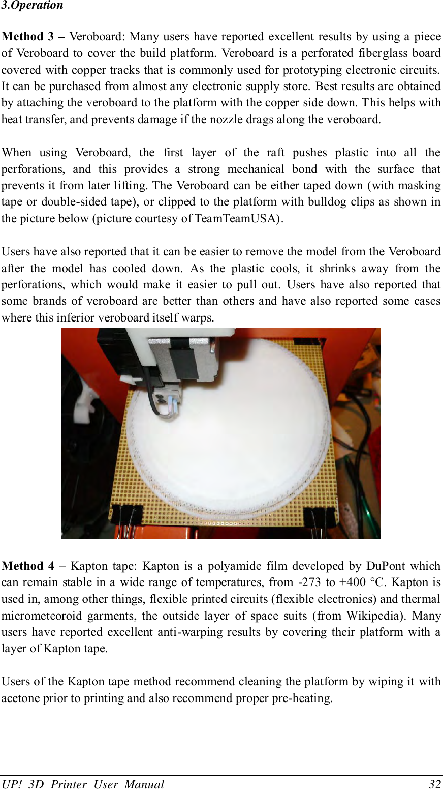 3.Operation UP!  3D  Printer  User  Manual                                32 Method 3 – Veroboard: Many users  have reported  excellent results by using a piece of Veroboard to  cover the build platform. Veroboard is a perforated fiberglass board covered with copper tracks that is commonly used for prototyping electronic circuits. It can be purchased from almost any electronic supply store. Best results are obtained by attaching the veroboard to the platform with the copper side down. This helps with heat transfer, and prevents damage if the nozzle drags along the veroboard.  When  using  Veroboard,  the  first  layer  of  the  raft  pushes  plastic  into  all  the perforations,  and  this  provides  a  strong  mechanical  bond  with  the  surface  that prevents it from later lifting. The Veroboard can be either taped down (with masking tape or double-sided tape), or clipped  to the platform  with bulldog clips as shown in the picture below (picture courtesy of TeamTeamUSA).  Users have also reported that it can be easier to remove the model from the Veroboard after  the  model  has  cooled  down.  As  the  plastic  cools,  it  shrinks  away  from  the perforations,  which  would  make  it  easier  to  pull  out.  Users  have  also  reported  that some  brands  of  veroboard are  better than  others  and have also reported  some  cases where this inferior veroboard itself warps.   Method 4 –  Kapton  tape:  Kapton  is a  polyamide  film  developed by DuPont  which can remain  stable in a  wide range of temperatures,  from  -273 to +400 °C. Kapton is used in, among other things, flexible printed circuits (flexible electronics) and thermal micrometeoroid  garments,  the  outside  layer  of  space  suits  (from  Wikipedia).  Many users have reported  excellent anti-warping results  by  covering  their  platform  with  a layer of Kapton tape.  Users of the Kapton tape method recommend cleaning the platform by wiping it with acetone prior to printing and also recommend proper pre-heating.  