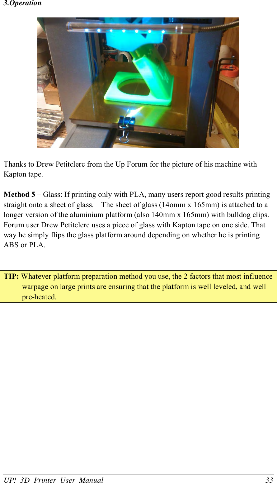 3.Operation UP!  3D  Printer  User  Manual                                33   Thanks to Drew Petitclerc from the Up Forum for the picture of his machine with Kapton tape.  Method 5 – Glass: If printing only with PLA, many users report good results printing straight onto a sheet of glass.    The sheet of glass (14omm x 165mm) is attached to a longer version of the aluminium platform (also 140mm x 165mm) with bulldog clips. Forum user Drew Petitclerc uses a piece of glass with Kapton tape on one side. That way he simply flips the glass platform around depending on whether he is printing ABS or PLA.   TIP: Whatever platform preparation method you use, the 2 factors that most influence warpage on large prints are ensuring that the platform is well leveled, and well pre-heated. 