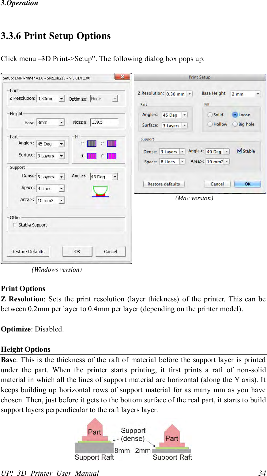 3.Operation UP!  3D  Printer  User  Manual                                34 3.3.6 Print Setup Options Click menu ―3D Print-&gt;Setup‖. The following dialog box pops up:      Print Options Z  Resolution: Sets  the  print resolution (layer  thickness)  of the  printer. This  can  be between 0.2mm per layer to 0.4mm per layer (depending on the printer model).    Optimize: Disabled.    Height Options Base: This is the thickness of the  raft of  material  before the support layer is  printed under  the  part.  When  the  printer  starts  printing,  it  first  prints  a  raft  of  non-solid material in which all the lines of support material are horizontal (along the Y axis). It keeps building up horizontal rows of  support material for as many  mm as you  have chosen. Then, just before it gets to the bottom surface of the real part, it starts to build support layers perpendicular to the raft layers layer.    (Mac version) (Windows version) 