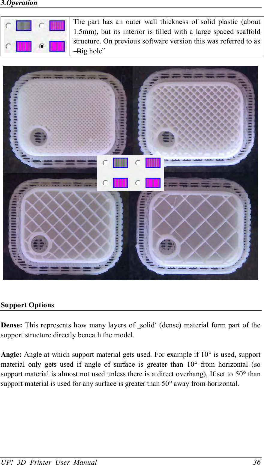 3.Operation UP!  3D  Printer  User  Manual                                36  The  part  has  an  outer  wall  thickness  of  solid  plastic  (about 1.5mm), but its interior is filled with a  large spaced scaffold structure. On previous software version this was referred to as ―Big hole‖     Support Options  Dense: This represents how many layers  of ‗solid‘ (dense)  material form part  of the support structure directly beneath the model.    Angle: Angle at which support material gets used. For example if 10° is used, support material  only  gets  used  if  angle  of  surface  is  greater  than  10°  from  horizontal  (so support material is almost not used unless there is a direct overhang), If set to 50° than support material is used for any surface is greater than 50° away from horizontal. 