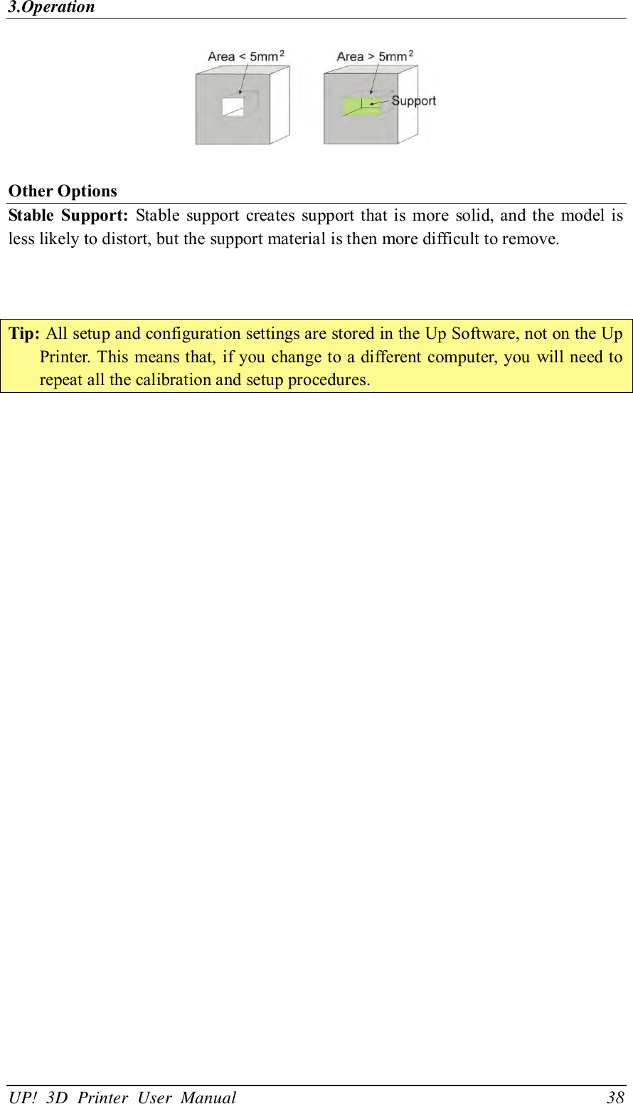 3.Operation UP!  3D  Printer  User  Manual                                38   Other Options Stable  Support:  Stable  support  creates  support that is  more  solid,  and the  model  is less likely to distort, but the support material is then more difficult to remove.      Tip: All setup and configuration settings are stored in the Up Software, not on the Up Printer. This means that, if you change to a different  computer, you  will need to repeat all the calibration and setup procedures.  