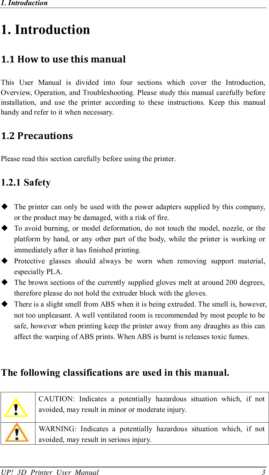 1. Introduction                                              UP!  3D  Printer  User  Manual                                3 1. Introduction   1.1 How to use this manual This  User  Manual  is  divided  into  four  sections  which  cover  the  Introduction, Overview, Operation, and Troubleshooting. Please study this manual carefully before installation,  and  use  the  printer  according  to  these  instructions.  Keep  this  manual handy and refer to it when necessary. 1.2 Precautions Please read this section carefully before using the printer. 1.2.1 Safety  The printer can only be used with the power adapters supplied by this company, or the product may be damaged, with a risk of fire.  To avoid burning, or model deformation, do not touch the model, nozzle, or the platform  by  hand, or any other part of the body, while the printer is  working or immediately after it has finished printing.  Protective  glasses  should  always  be  worn  when  removing  support  material, especially PLA.  The brown sections of the currently supplied gloves melt at around 200 degrees, therefore please do not hold the extruder block with the gloves.  There is a slight smell from ABS when it is being extruded. The smell is, however, not too unpleasant. A well ventilated room is recommended by most people to be safe, however when printing keep the printer away from any draughts as this can affect the warping of ABS prints. When ABS is burnt is releases toxic fumes.  The following classifications are used in this manual.   CAUTION:  Indicates  a  potentially  hazardous  situation  which,  if  not avoided, may result in minor or moderate injury.  WARNING:  Indicates  a  potentially  hazardous  situation  which,  if  not avoided, may result in serious injury. 