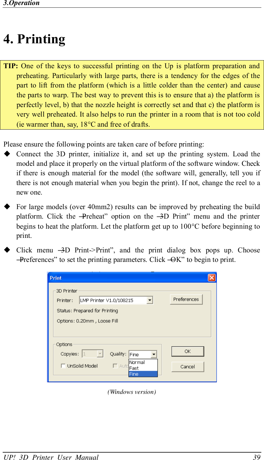 3.Operation UP!  3D  Printer  User  Manual                                39 4. Printing TIP:  One  of  the  keys  to  successful  printing  on  the  Up  is  platform  preparation  and preheating. Particularly with large parts,  there is a  tendency for the edges of the part to lift from the platform (which is a little  colder than  the center)  and cause the parts to warp. The best way to prevent this is to ensure that a) the platform is perfectly level, b) that the nozzle height is correctly set and that c) the platform is very well preheated. It also helps to run the printer in a room that is not too cold (ie warmer than, say, 18C and free of drafts.  Please ensure the following points are taken care of before printing:  Connect  the  3D  printer,  initialize  it,  and  set  up  the  printing  system.  Load  the model and place it properly on the virtual platform of the software window. Check if  there is  enough material for  the  model  (the software  will, generally, tell  you if there is not enough material when you begin the print). If not, change the reel to a new one.  For large models (over 40mm2) results can be improved by preheating the build platform.  Click  the  ―Preheat‖  option  on  the  ―3D  Print‖  menu  and  the  printer begins to heat the platform. Let the platform get up to 100C before beginning to print.  Click  menu  ―3D  Print-&gt;Print‖,  and  the  print  dialog  box  pops  up.  Choose ―Preferences‖ to set the printing parameters. Click ―OK‖ to begin to print.    (Windows version) 