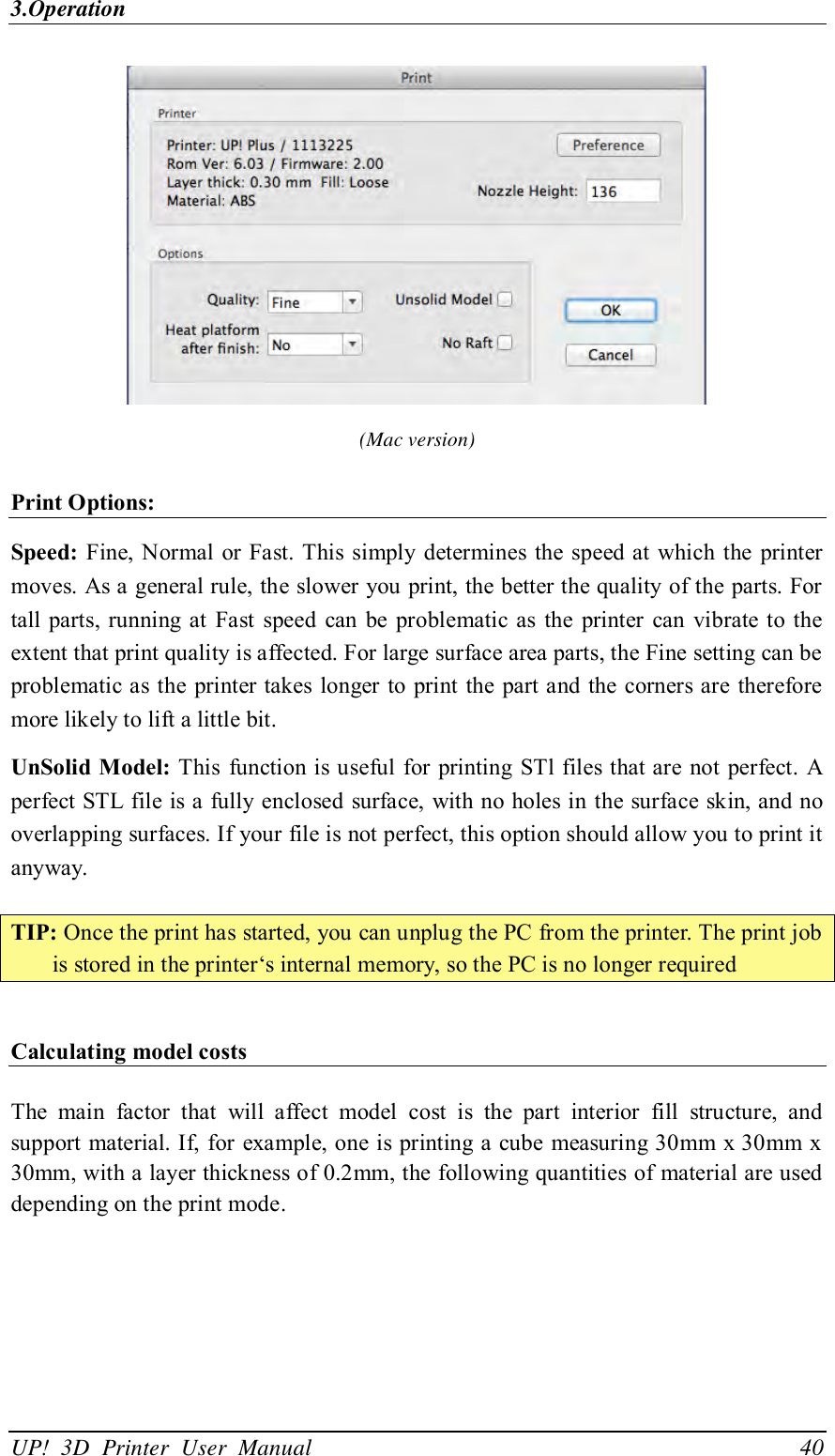 3.Operation UP!  3D  Printer  User  Manual                                40  (Mac version) Print Options: Speed: Fine, Normal or Fast. This simply determines  the speed at  which the printer moves. As a general rule, the slower you print, the better the quality of the parts. For tall parts, running at  Fast  speed  can  be  problematic  as  the  printer  can  vibrate  to the extent that print quality is affected. For large surface area parts, the Fine setting can be problematic as the printer takes  longer to print  the part and the corners are therefore more likely to lift a little bit. UnSolid Model: This  function is useful for printing STl files that are not perfect. A perfect STL file is a fully enclosed surface, with no holes in  the surface skin, and no overlapping surfaces. If your file is not perfect, this option should allow you to print it anyway.  TIP: Once the print has started, you can unplug the PC from the printer. The print job is stored in the printer‘s internal memory, so the PC is no longer required  Calculating model costs  The  main  factor  that  will  affect  model  cost  is  the  part  interior  fill  structure,  and support material. If, for example, one is printing a cube measuring 30mm x 30mm x 30mm, with a layer thickness of 0.2mm, the following quantities of material are used depending on the print mode.   