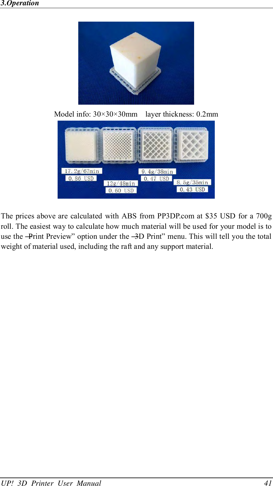 3.Operation UP!  3D  Printer  User  Manual                                41  Model info: 30×30×30mm    layer thickness: 0.2mm   The prices above are calculated  with ABS  from PP3DP.com at $35 USD for a 700g roll. The easiest way to calculate how much material will be used for your model is to use the ―Print Preview‖ option under the ―3D Print‖ menu. This will tell you the total weight of material used, including the raft and any support material. 