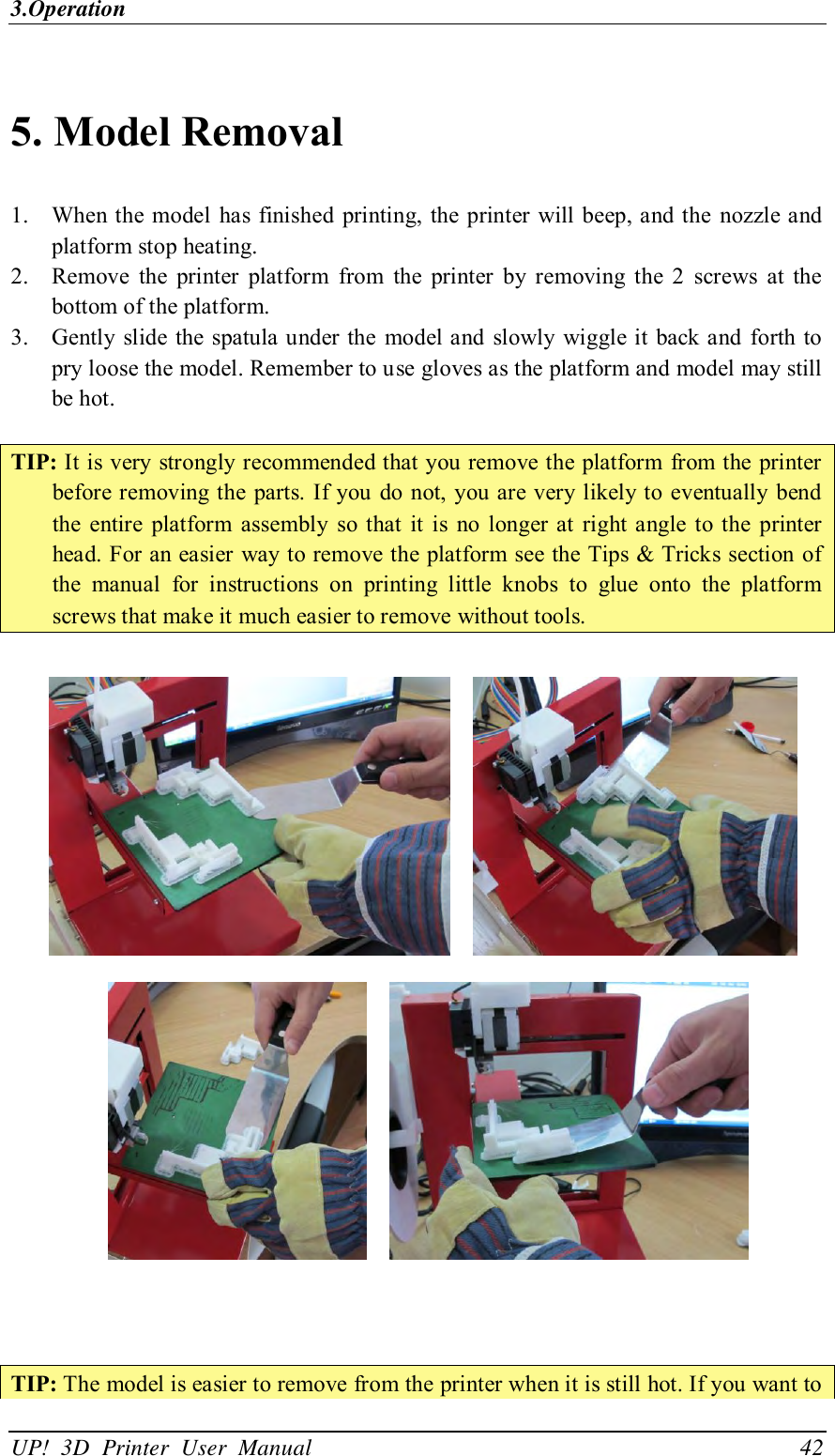 3.Operation UP!  3D  Printer  User  Manual                                42  5. Model Removal   1. When the model  has finished printing, the printer will beep, and the  nozzle and platform stop heating.   2. Remove  the  printer  platform  from  the  printer  by  removing  the  2  screws  at  the bottom of the platform. 3. Gently slide the spatula under the  model and  slowly wiggle it back and  forth  to pry loose the model. Remember to use gloves as the platform and model may still be hot.  TIP: It is very strongly recommended that you remove the platform from the printer before removing the parts. If you  do not, you are very likely to eventually bend the  entire  platform  assembly  so that  it  is  no  longer at right angle  to the  printer head. For an easier way to remove the platform see the Tips &amp; Tricks section of the  manual  for  instructions  on  printing  little  knobs  to  glue  onto  the  platform screws that make it much easier to remove without tools.              TIP: The model is easier to remove from the printer when it is still hot. If you want to 