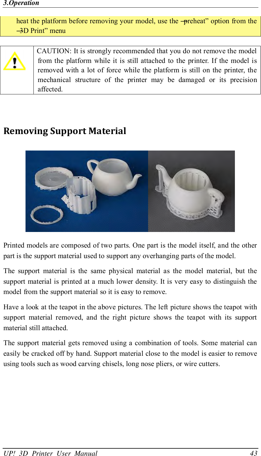 3.Operation UP!  3D  Printer  User  Manual                                43 heat the platform before removing your model, use the ―preheat‖ option from the ―3D Print‖ menu   CAUTION: It is strongly recommended that you do not remove the model from  the  platform  while  it is  still attached  to  the printer. If  the  model is removed  with a lot  of  force while  the platform is  still on the printer, the mechanical  structure  of  the  printer  may  be  damaged  or  its  precision affected.   Removing Support Material  Printed models are composed of two parts. One part is the model itself, and the other part is the support material used to support any overhanging parts of the model.   The  support  material  is  the  same  physical  material  as  the  model  material,  but  the support material is  printed at a  much lower density. It is  very easy to distinguish the model from the support material so it is easy to remove.   Have a look at the teapot in the above pictures. The left picture shows the teapot with support  material  removed,  and  the  right  picture  shows  the  teapot  with  its  support material still attached.   The support material gets removed using a  combination of tools. Some  material can easily be cracked off by hand. Support material close to the model is easier to remove using tools such as wood carving chisels, long nose pliers, or wire cutters. 