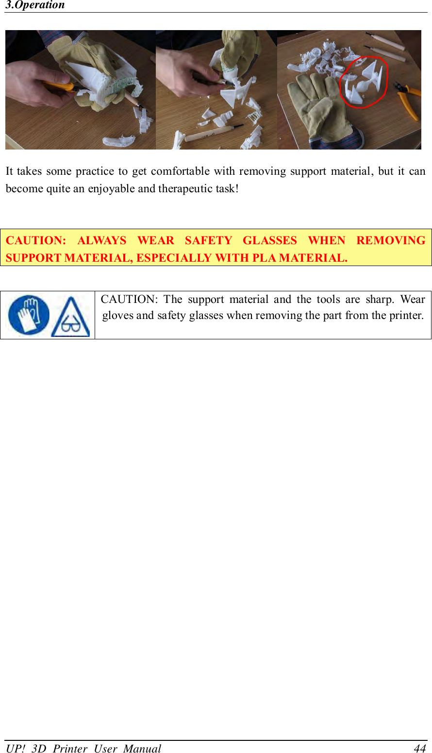 3.Operation UP!  3D  Printer  User  Manual                                44  It takes some practice to get comfortable with removing support  material, but it  can become quite an enjoyable and therapeutic task!  CAUTION:  ALWAYS  WEAR  SAFETY  GLASSES  WHEN  REMOVING SUPPORT MATERIAL, ESPECIALLY WITH PLA MATERIAL.    CAUTION:  The  support  material  and  the  tools  are  sharp.  Wear gloves and safety glasses when removing the part from the printer. 