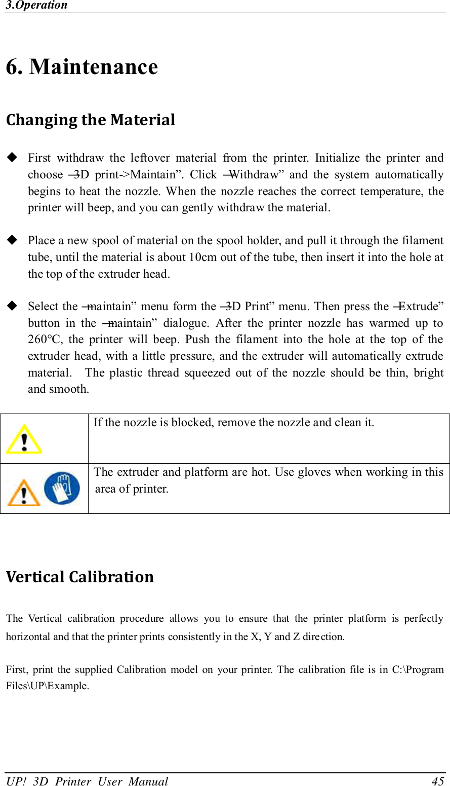 3.Operation UP!  3D  Printer  User  Manual                                45 6. Maintenance Changing the Material  First  withdraw  the  leftover  material  from  the  printer.  Initialize  the  printer  and choose  ―3D  print-&gt;Maintain‖.  Click  ―Withdraw‖  and  the  system  automatically begins to heat the nozzle. When the  nozzle reaches  the  correct temperature, the printer will beep, and you can gently withdraw the material.   Place a new spool of material on the spool holder, and pull it through the filament tube, until the material is about 10cm out of the tube, then insert it into the hole at the top of the extruder head.   Select the ―maintain‖ menu form the ―3D Print‖ menu. Then press the ―Extrude‖ button  in  the  ―maintain‖  dialogue.  After  the  printer  nozzle  has  warmed  up  to 260°C,  the  printer  will  beep.  Push  the  filament  into  the  hole  at  the  top  of  the extruder  head,  with a little pressure, and the extruder will automatically  extrude material.    The  plastic  thread  squeezed  out  of  the  nozzle  should  be  thin,  bright and smooth.     If the nozzle is blocked, remove the nozzle and clean it.  The extruder and platform are hot. Use gloves when working in this area of printer.     Vertical Calibration The  Vertical  calibration  procedure  allows  you  to  ensure  that  the  printer  platform  is  perfectly horizontal and that the printer prints consistently in the X, Y and Z direction.  First,  print  the supplied  Calibration  model  on  your printer.  The  calibration file is in C:\Program Files\UP\Example.   