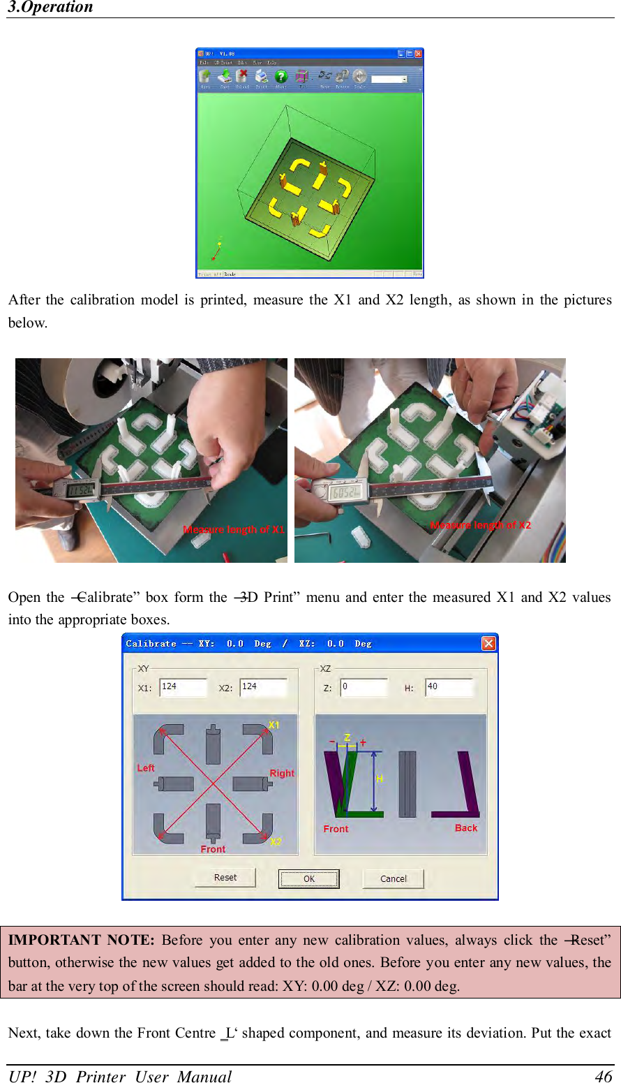 3.Operation UP!  3D  Printer  User  Manual                                46  After  the  calibration  model  is  printed,  measure  the X1  and X2  length,  as  shown  in  the  pictures below.        Open the  ―Calibrate‖  box  form the ―3D Print‖  menu  and enter the measured X1  and X2 values into the appropriate boxes.   IMPORTANT  NOTE:  Before  you  enter  any  new  calibration  values,  always  click  the  ―Reset‖ button, otherwise the new values get added to the old ones. Before you enter any new values, the bar at the very top of the screen should read: XY: 0.00 deg / XZ: 0.00 deg.  Next, take down the Front Centre ‗L‘ shaped component, and measure its deviation. Put the exact 