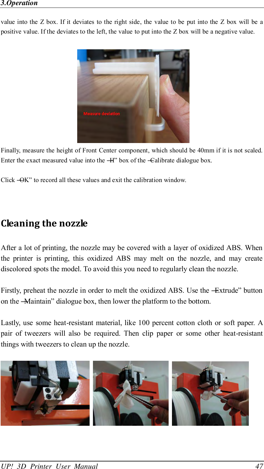 3.Operation UP!  3D  Printer  User  Manual                                47 value into the  Z box. If it  deviates to the right side, the  value to be  put into the  Z  box  will be  a positive value. If the deviates to the left, the value to put into the Z box will be a negative value.   Finally, measure the height of Front Center component, which should be 40mm if it is not scaled. Enter the exact measured value into the ―H‖ box of the ―Calibrate dialogue box.  Click ―OK‖ to record all these values and exit the calibration window.   Cleaning the nozzle After a lot of printing, the nozzle may be covered with a layer of oxidized ABS. When the  printer  is  printing,  this  oxidized  ABS  may  melt  on  the  nozzle,  and  may  create discolored spots the model. To avoid this you need to regularly clean the nozzle.  Firstly, preheat the nozzle in order to melt the oxidized ABS. Use the ―Extrude‖ button on the ―Maintain‖ dialogue box, then lower the platform to the bottom.  Lastly, use some heat-resistant material, like 100 percent cotton cloth or soft paper. A pair  of  tweezers  will  also  be  required.  Then  clip  paper  or  some  other  heat-resistant things with tweezers to clean up the nozzle.         