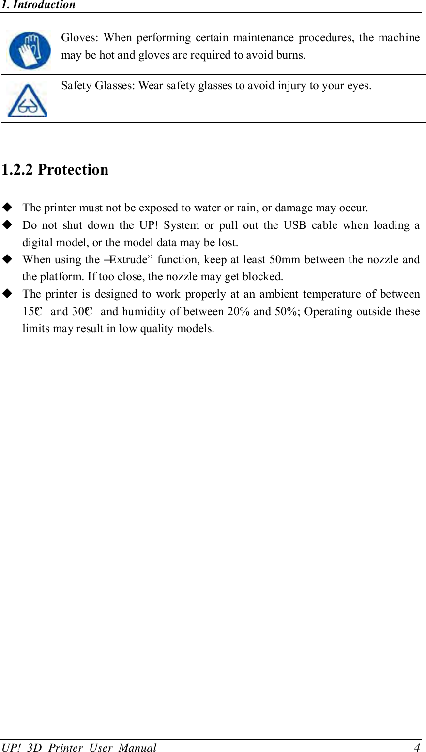 1. Introduction                                              UP!  3D  Printer  User  Manual                                4  Gloves:  When  performing  certain  maintenance  procedures, the  machine may be hot and gloves are required to avoid burns.  Safety Glasses: Wear safety glasses to avoid injury to your eyes.  1.2.2 Protection  The printer must not be exposed to water or rain, or damage may occur.  Do  not  shut  down  the  UP!  System  or  pull  out  the  USB  cable  when  loading  a digital model, or the model data may be lost.  When using the ―Extrude‖ function, keep at least 50mm between the nozzle and the platform. If too close, the nozzle may get blocked.  The  printer  is  designed to  work  properly at an ambient  temperature  of  between 15°C  and 30°C  and humidity of between 20% and 50%; Operating outside these limits may result in low quality models.