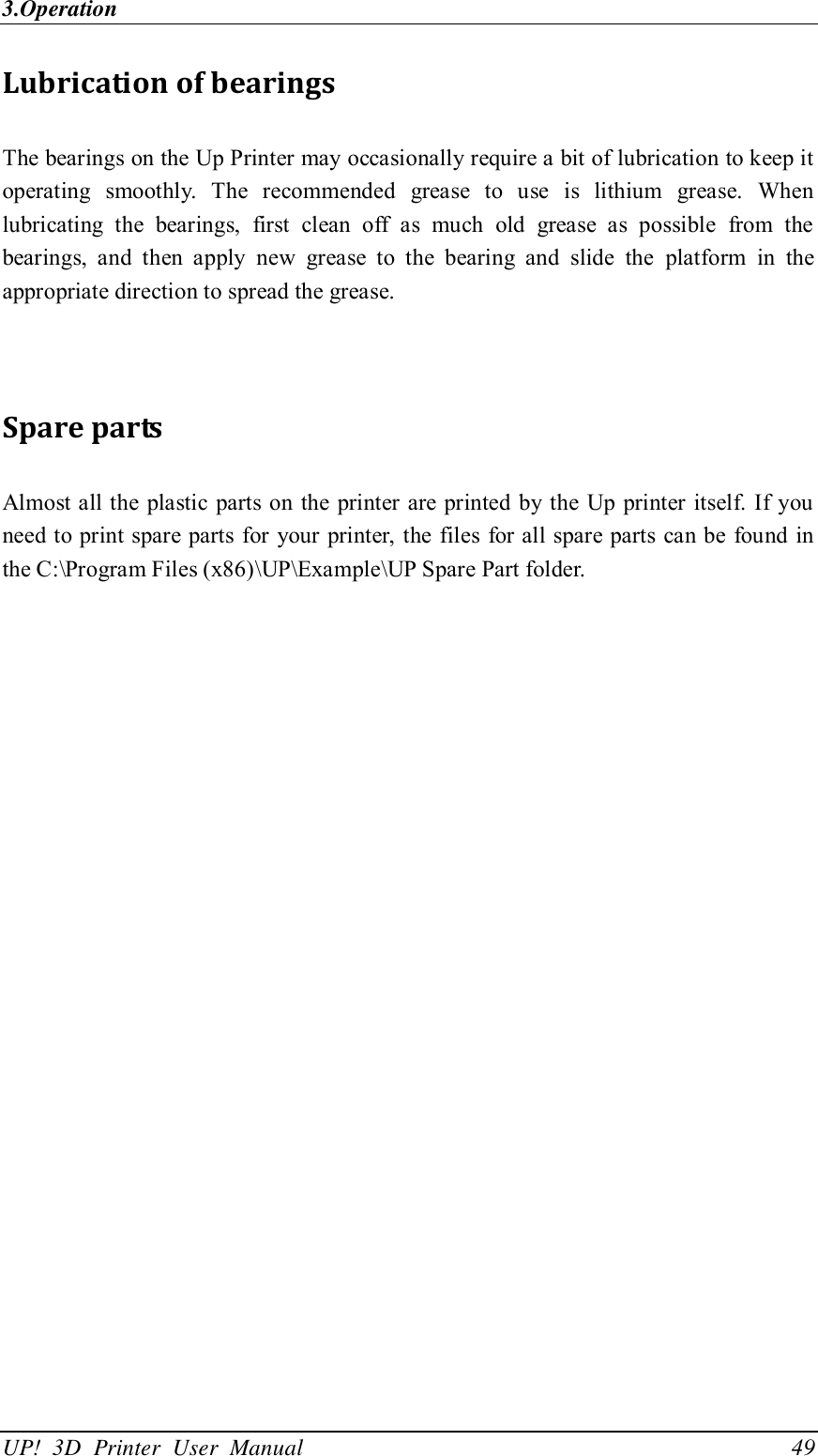 3.Operation UP!  3D  Printer  User  Manual                                49 Lubrication of bearings The bearings on the Up Printer may occasionally require a bit of lubrication to keep it operating  smoothly.  The  recommended  grease  to  use  is  lithium  grease.  When lubricating  the  bearings,  first  clean  off  as  much  old  grease  as  possible  from  the bearings,  and  then  apply  new  grease  to  the  bearing  and  slide  the  platform  in  the appropriate direction to spread the grease.   Spare parts Almost all the plastic parts on the  printer are printed by the Up printer itself. If  you need to print spare parts  for your  printer, the  files for all spare parts  can be found  in the C:\Program Files (x86)\UP\Example\UP Spare Part folder. 