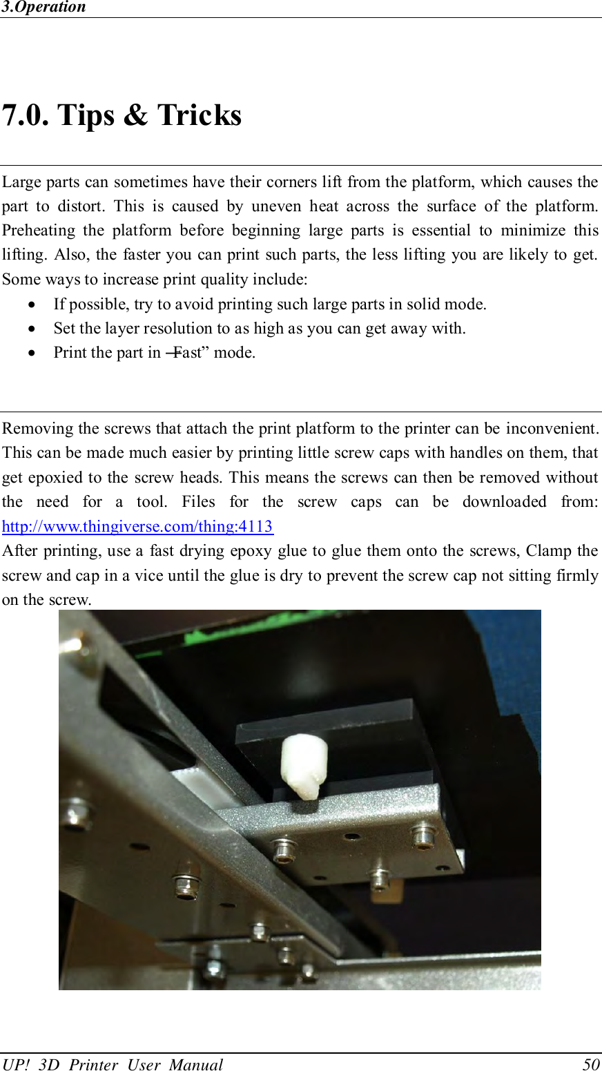 3.Operation UP!  3D  Printer  User  Manual                                50  7.0. Tips &amp; Tricks Large parts can sometimes have their corners lift from the platform, which causes the part  to  distort.  This  is  caused  by  uneven  heat  across  the  surface  of  the  platform. Preheating  the  platform  before  beginning  large  parts  is  essential  to  minimize  this lifting. Also, the faster you can print such parts, the less lifting you are likely to get. Some ways to increase print quality include:    If possible, try to avoid printing such large parts in solid mode.    Set the layer resolution to as high as you can get away with.    Print the part in ―Fast‖ mode.   Removing the screws that attach the print platform to the printer can be inconvenient. This can be made much easier by printing little screw caps with handles on them, that get epoxied to the screw heads. This means the screws can then be removed without the  need  for  a  tool.  Files  for  the  screw  caps  can  be  downloaded  from: http://www.thingiverse.com/thing:4113   After printing, use a fast drying epoxy glue to glue them onto the screws, Clamp the screw and cap in a vice until the glue is dry to prevent the screw cap not sitting firmly on the screw.    