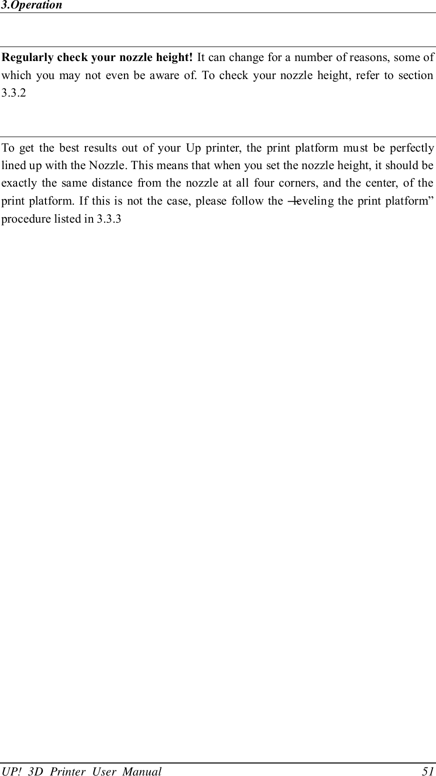 3.Operation UP!  3D  Printer  User  Manual                                51  Regularly check your nozzle height! It can change for a number of reasons, some of which  you  may  not  even  be aware  of. To check  your  nozzle  height, refer  to  section 3.3.2     To  get  the  best  results  out  of  your  Up  printer,  the  print  platform  must  be  perfectly lined up with the Nozzle. This means that when you set the nozzle height, it should be exactly  the  same  distance  from the  nozzle at  all  four  corners, and the  center,  of  the print platform. If this is not the case,  please follow  the ―leveling the print platform‖ procedure listed in 3.3.3  