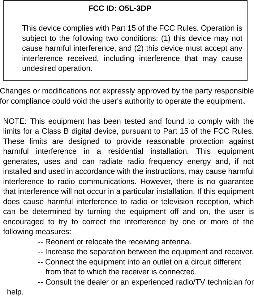            Changes or modifications not expressly approved by the party responsible for compliance could void the user&apos;s authority to operate the equipment。  NOTE: This equipment has been tested and found to comply with the limits for a Class B digital device, pursuant to Part 15 of the FCC Rules. These limits are designed to provide reasonable protection against harmful interference in a residential installation. This equipment generates, uses and can radiate radio frequency energy and, if not installed and used in accordance with the instructions, may cause harmful interference to radio communications. However, there is no guarantee that interference will not occur in a particular installation. If this equipment does cause harmful interference to radio or television reception, which can be determined by turning the equipment off and on, the user is encouraged to try to correct the interference by one or more of the following measures:           -- Reorient or relocate the receiving antenna.          -- Increase the separation between the equipment and receiver.             -- Connect the equipment into an outlet on a circuit different             from that to which the receiver is connected.           -- Consult the dealer or an experienced radio/TV technician for help.     FCC ID: O5L-3DP This device complies with Part 15 of the FCC Rules. Operation is subject to the following two conditions: (1) this device may not cause harmful interference, and (2) this device must accept any interference received, including interference that may cause undesired operation. 