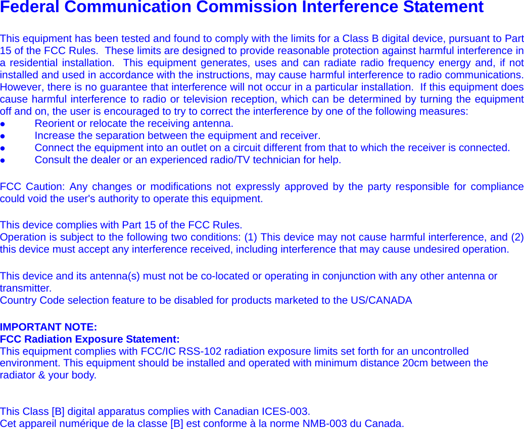   Federal Communication Commission Interference Statement   This equipment has been tested and found to comply with the limits for a Class B digital device, pursuant to Part 15 of the FCC Rules.  These limits are designed to provide reasonable protection against harmful interference in a residential installation.  This equipment generates, uses and can radiate radio frequency energy and, if not installed and used in accordance with the instructions, may cause harmful interference to radio communications.  However, there is no guarantee that interference will not occur in a particular installation.  If this equipment does cause harmful interference to radio or television reception, which can be determined by turning the equipment off and on, the user is encouraged to try to correct the interference by one of the following measures: z                Reorient or relocate the receiving antenna. z                Increase the separation between the equipment and receiver. z                Connect the equipment into an outlet on a circuit different from that to which the receiver is connected. z                Consult the dealer or an experienced radio/TV technician for help.  FCC Caution: Any changes or modifications not expressly approved by the party responsible for compliance could void the user&apos;s authority to operate this equipment.  This device complies with Part 15 of the FCC Rules.  Operation is subject to the following two conditions: (1) This device may not cause harmful interference, and (2) this device must accept any interference received, including interference that may cause undesired operation.  This device and its antenna(s) must not be co-located or operating in conjunction with any other antenna or transmitter. Country Code selection feature to be disabled for products marketed to the US/CANADA  IMPORTANT NOTE: FCC Radiation Exposure Statement: This equipment complies with FCC/IC RSS-102 radiation exposure limits set forth for an uncontrolled environment. This equipment should be installed and operated with minimum distance 20cm between the radiator &amp; your body.   This Class [B] digital apparatus complies with Canadian ICES-003. Cet appareil numérique de la classe [B] est conforme à la norme NMB-003 du Canada.   