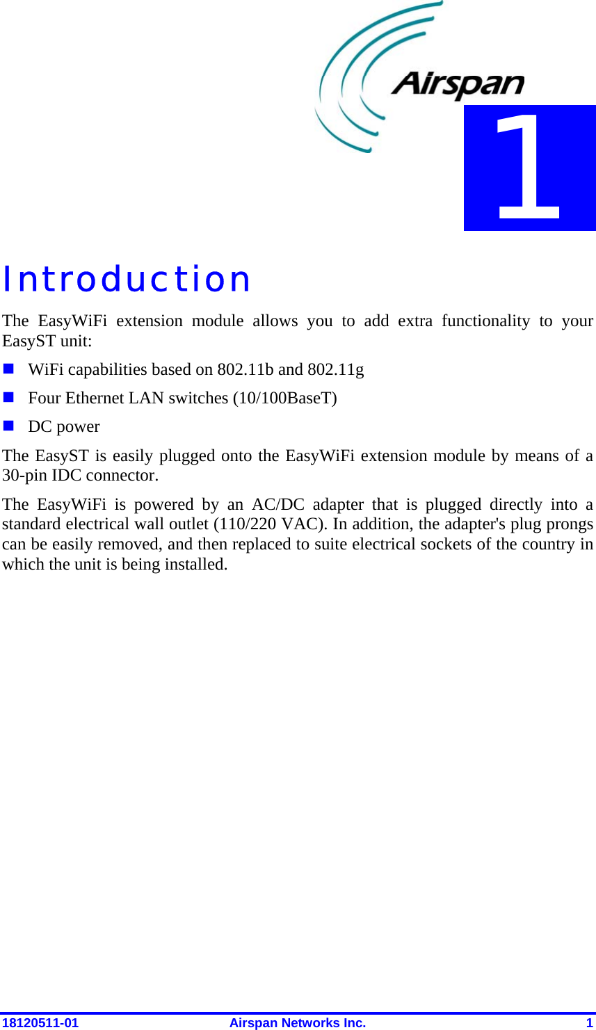  18120511-01  Airspan Networks Inc.  1 Introduction The EasyWiFi extension module allows you to add extra functionality to your EasyST unit:   WiFi capabilities based on 802.11b and 802.11g   Four Ethernet LAN switches (10/100BaseT)  DC power The EasyST is easily plugged onto the EasyWiFi extension module by means of a 30-pin IDC connector.  The EasyWiFi is powered by an AC/DC adapter that is plugged directly into a standard electrical wall outlet (110/220 VAC). In addition, the adapter&apos;s plug prongs can be easily removed, and then replaced to suite electrical sockets of the country in which the unit is being installed.     1 