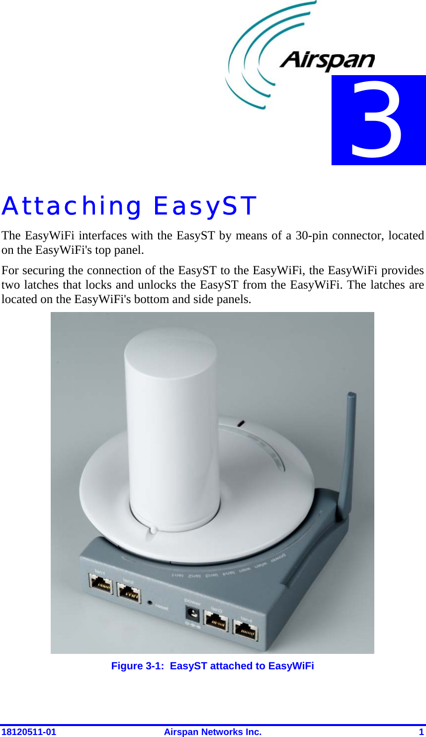  18120511-01  Airspan Networks Inc.  1 Attaching EasyST  The EasyWiFi interfaces with the EasyST by means of a 30-pin connector, located on the EasyWiFi&apos;s top panel.  For securing the connection of the EasyST to the EasyWiFi, the EasyWiFi provides two latches that locks and unlocks the EasyST from the EasyWiFi. The latches are located on the EasyWiFi&apos;s bottom and side panels.  Figure  3-1:  EasyST attached to EasyWiFi 3 