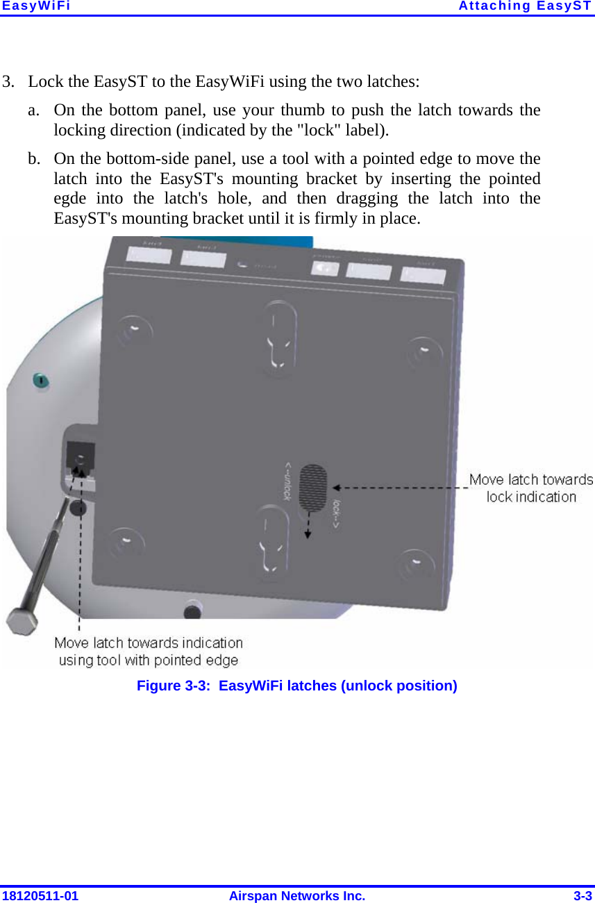 EasyWiFi Attaching EasyST 18120511-01  Airspan Networks Inc.  3-3 3. Lock the EasyST to the EasyWiFi using the two latches: a. On the bottom panel, use your thumb to push the latch towards the locking direction (indicated by the &quot;lock&quot; label). b. On the bottom-side panel, use a tool with a pointed edge to move the latch into the EasyST&apos;s mounting bracket by inserting the pointed egde into the latch&apos;s hole, and then dragging the latch into the EasyST&apos;s mounting bracket until it is firmly in place.   Figure  3-3:  EasyWiFi latches (unlock position) 