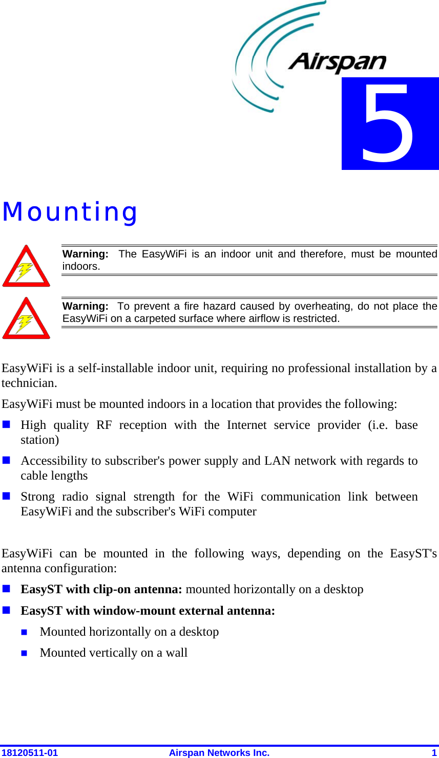  18120511-01  Airspan Networks Inc.  1 Mounting  Warning:  The EasyWiFi is an indoor unit and therefore, must be mounted indoors.   Warning:  To prevent a fire hazard caused by overheating, do not place theEasyWiFi on a carpeted surface where airflow is restricted.   EasyWiFi is a self-installable indoor unit, requiring no professional installation by a technician.  EasyWiFi must be mounted indoors in a location that provides the following:  High quality RF reception with the Internet service provider (i.e. base station)  Accessibility to subscriber&apos;s power supply and LAN network with regards to cable lengths  Strong radio signal strength for the WiFi communication link between EasyWiFi and the subscriber&apos;s WiFi computer  EasyWiFi can be mounted in the following ways, depending on the EasyST&apos;s antenna configuration:  EasyST with clip-on antenna: mounted horizontally on a desktop  EasyST with window-mount external antenna:   Mounted horizontally on a desktop  Mounted vertically on a wall 5 