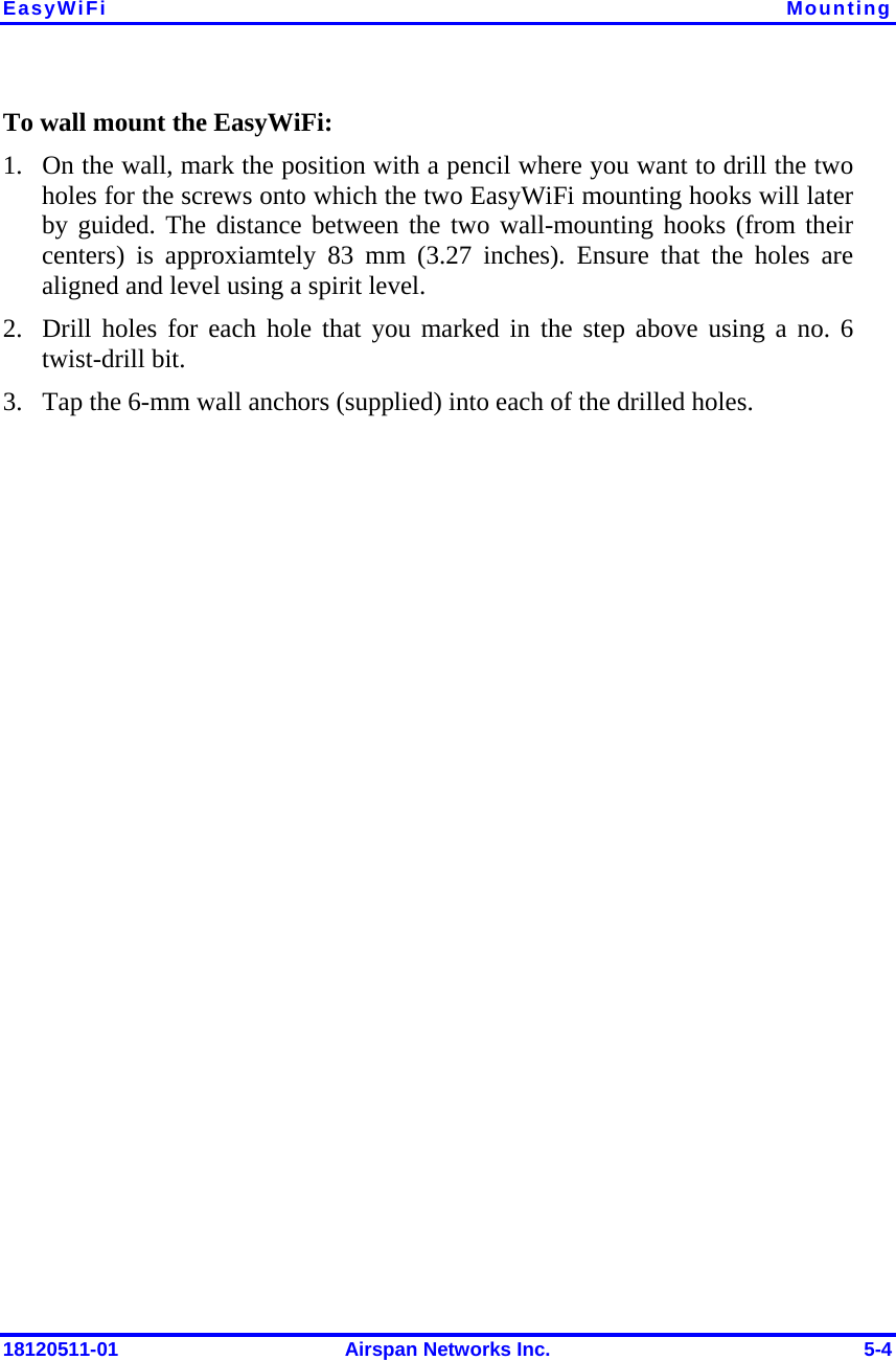 EasyWiFi  Mounting 18120511-01  Airspan Networks Inc.  5-4 To wall mount the EasyWiFi: 1. On the wall, mark the position with a pencil where you want to drill the two holes for the screws onto which the two EasyWiFi mounting hooks will later by guided. The distance between the two wall-mounting hooks (from their centers) is approxiamtely 83 mm (3.27 inches). Ensure that the holes are aligned and level using a spirit level. 2. Drill holes for each hole that you marked in the step above using a no. 6 twist-drill bit. 3. Tap the 6-mm wall anchors (supplied) into each of the drilled holes. 