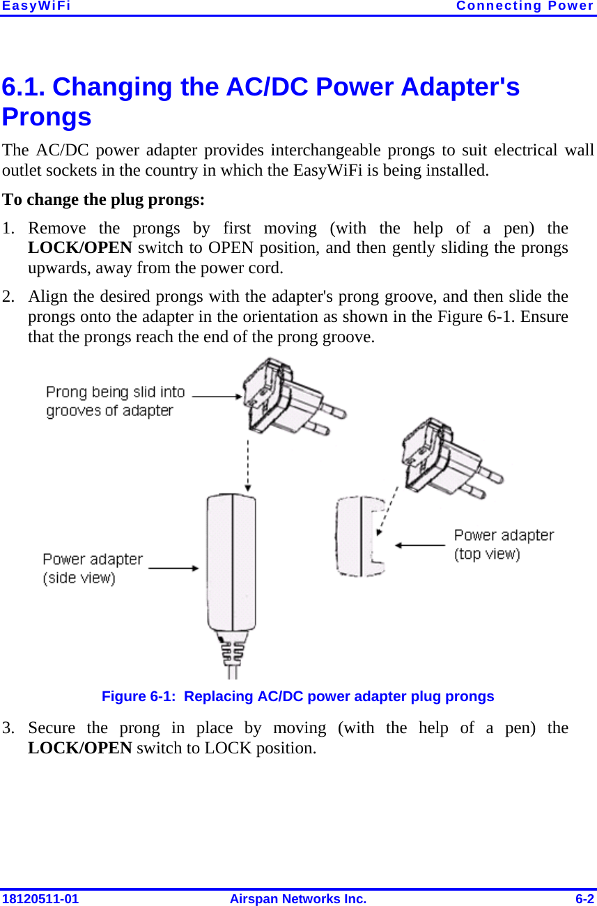 EasyWiFi Connecting Power 18120511-01  Airspan Networks Inc.  6-2 6.1. Changing the AC/DC Power Adapter&apos;s Prongs The AC/DC power adapter provides interchangeable prongs to suit electrical wall outlet sockets in the country in which the EasyWiFi is being installed. To change the plug prongs: 1. Remove the prongs by first moving (with the help of a pen) the LOCK/OPEN switch to OPEN position, and then gently sliding the prongs upwards, away from the power cord. 2. Align the desired prongs with the adapter&apos;s prong groove, and then slide the prongs onto the adapter in the orientation as shown in the Figure  6-1. Ensure that the prongs reach the end of the prong groove.  Figure  6-1:  Replacing AC/DC power adapter plug prongs 3. Secure the prong in place by moving (with the help of a pen) the LOCK/OPEN switch to LOCK position. 