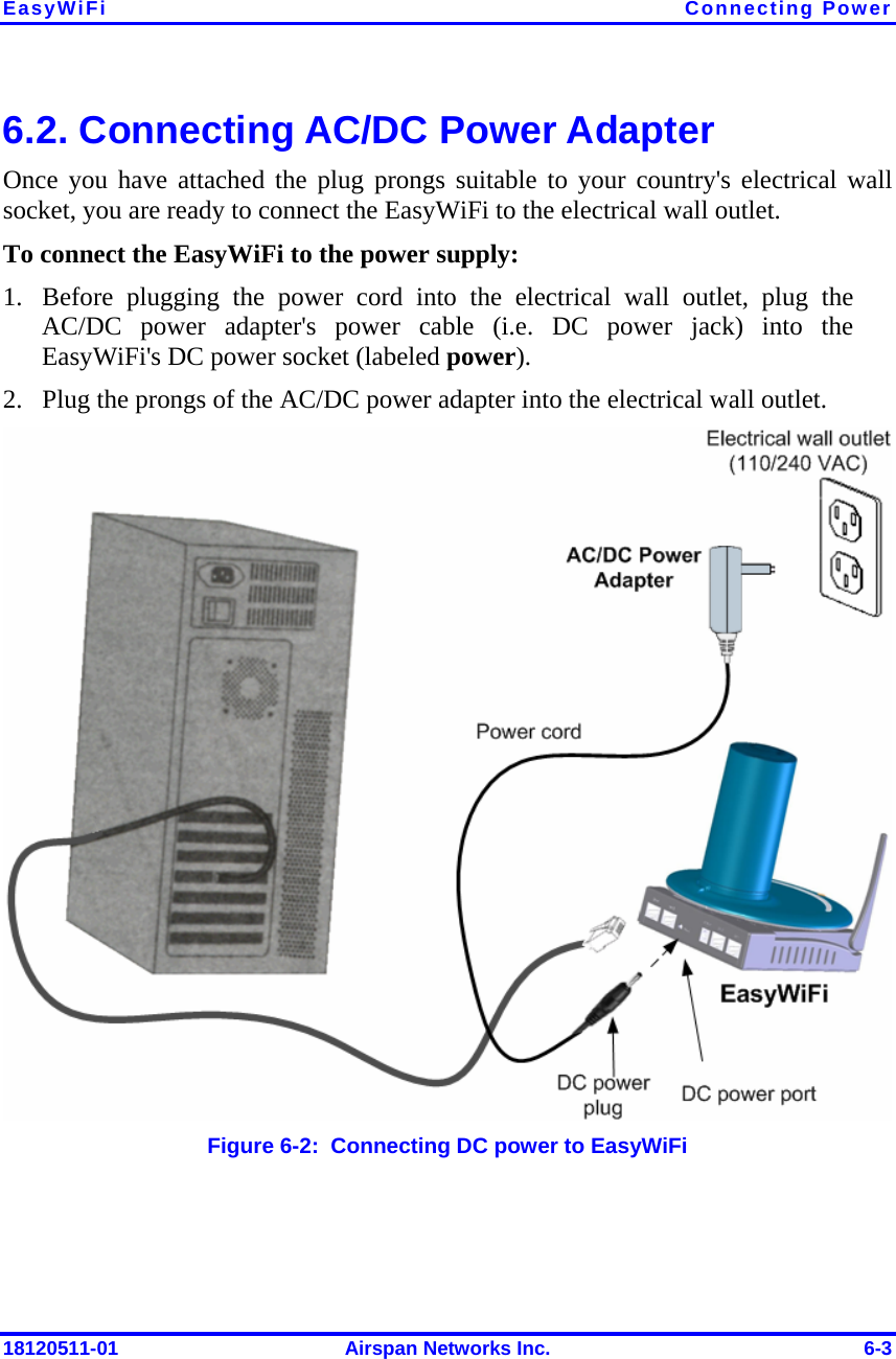 EasyWiFi Connecting Power 18120511-01  Airspan Networks Inc.  6-3 6.2. Connecting AC/DC Power Adapter Once you have attached the plug prongs suitable to your country&apos;s electrical wall socket, you are ready to connect the EasyWiFi to the electrical wall outlet. To connect the EasyWiFi to the power supply: 1. Before plugging the power cord into the electrical wall outlet, plug the AC/DC power adapter&apos;s power cable (i.e. DC power jack) into the EasyWiFi&apos;s DC power socket (labeled power). 2. Plug the prongs of the AC/DC power adapter into the electrical wall outlet.  Figure  6-2:  Connecting DC power to EasyWiFi 