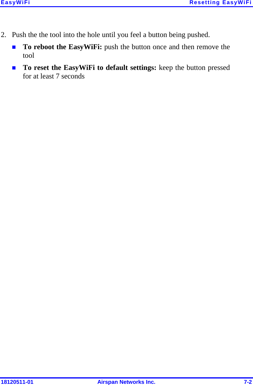 EasyWiFi Resetting EasyWiFi 18120511-01  Airspan Networks Inc.  7-2 2. Push the the tool into the hole until you feel a button being pushed.   To reboot the EasyWiFi: push the button once and then remove the tool  To reset the EasyWiFi to default settings: keep the button pressed for at least 7 seconds  