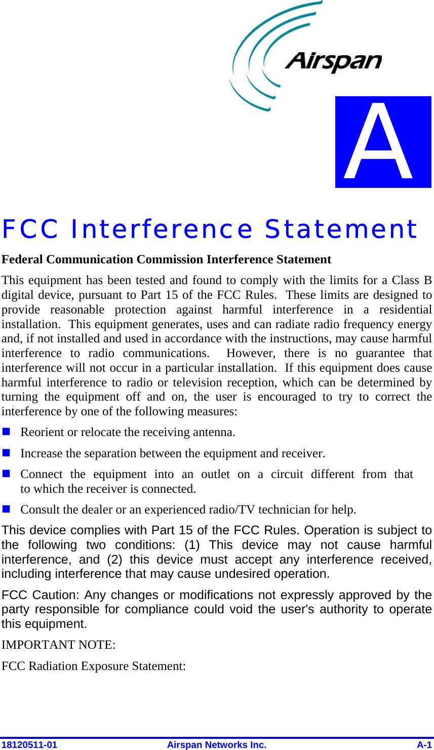  18120511-01  Airspan Networks Inc.  A-1 FCC Interference Statement  Federal Communication Commission Interference Statement This equipment has been tested and found to comply with the limits for a Class B digital device, pursuant to Part 15 of the FCC Rules.  These limits are designed to provide reasonable protection against harmful interference in a residential installation.  This equipment generates, uses and can radiate radio frequency energy and, if not installed and used in accordance with the instructions, may cause harmful interference to radio communications.  However, there is no guarantee that interference will not occur in a particular installation.  If this equipment does cause harmful interference to radio or television reception, which can be determined by turning the equipment off and on, the user is encouraged to try to correct the interference by one of the following measures:  Reorient or relocate the receiving antenna.  Increase the separation between the equipment and receiver.  Connect the equipment into an outlet on a circuit different from that to which the receiver is connected.  Consult the dealer or an experienced radio/TV technician for help. This device complies with Part 15 of the FCC Rules. Operation is subject to the following two conditions: (1) This device may not cause harmful interference, and (2) this device must accept any interference received, including interference that may cause undesired operation. FCC Caution: Any changes or modifications not expressly approved by the party responsible for compliance could void the user&apos;s authority to operate this equipment. IMPORTANT NOTE: FCC Radiation Exposure Statement: A 