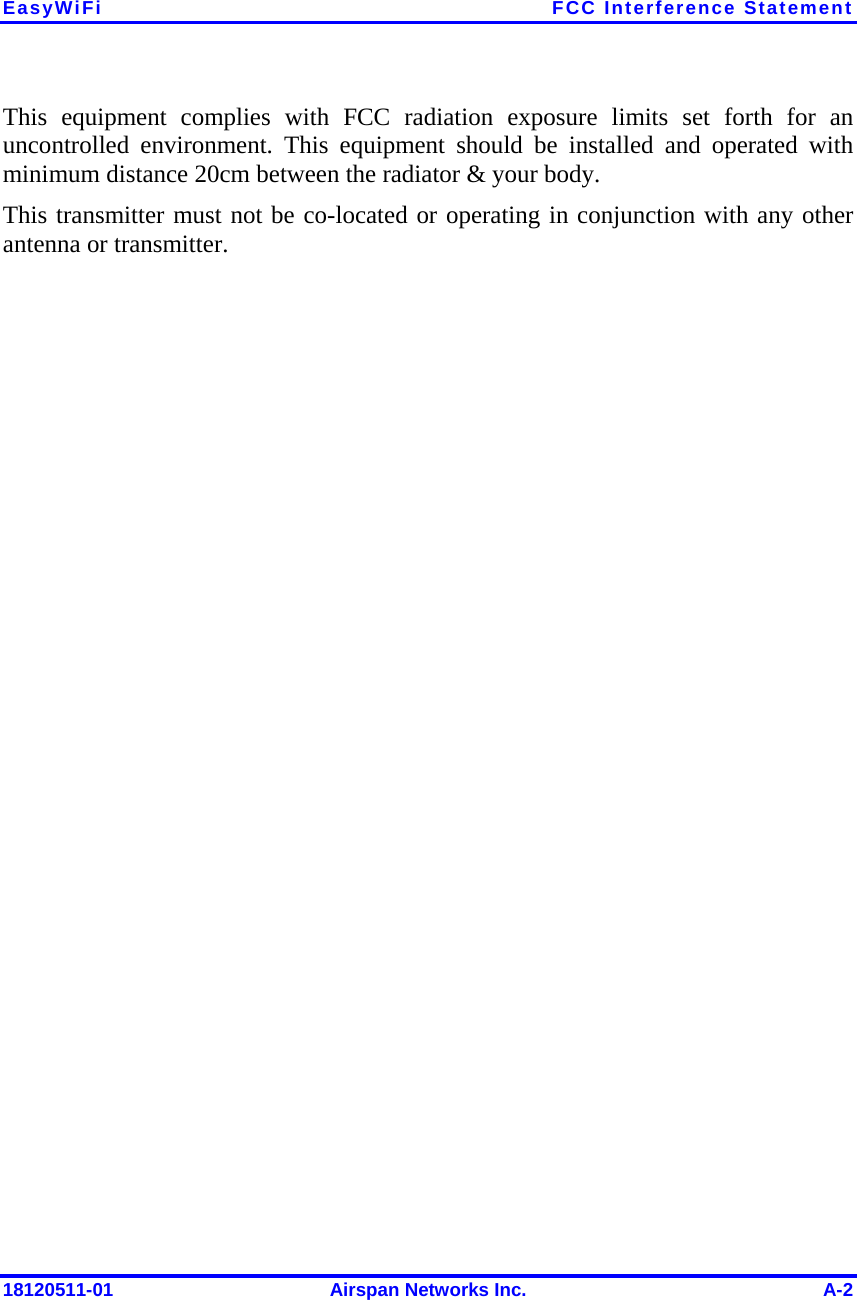 EasyWiFi FCC Interference Statement 18120511-01  Airspan Networks Inc.  A-2 This equipment complies with FCC radiation exposure limits set forth for an uncontrolled environment. This equipment should be installed and operated with minimum distance 20cm between the radiator &amp; your body. This transmitter must not be co-located or operating in conjunction with any other antenna or transmitter.  