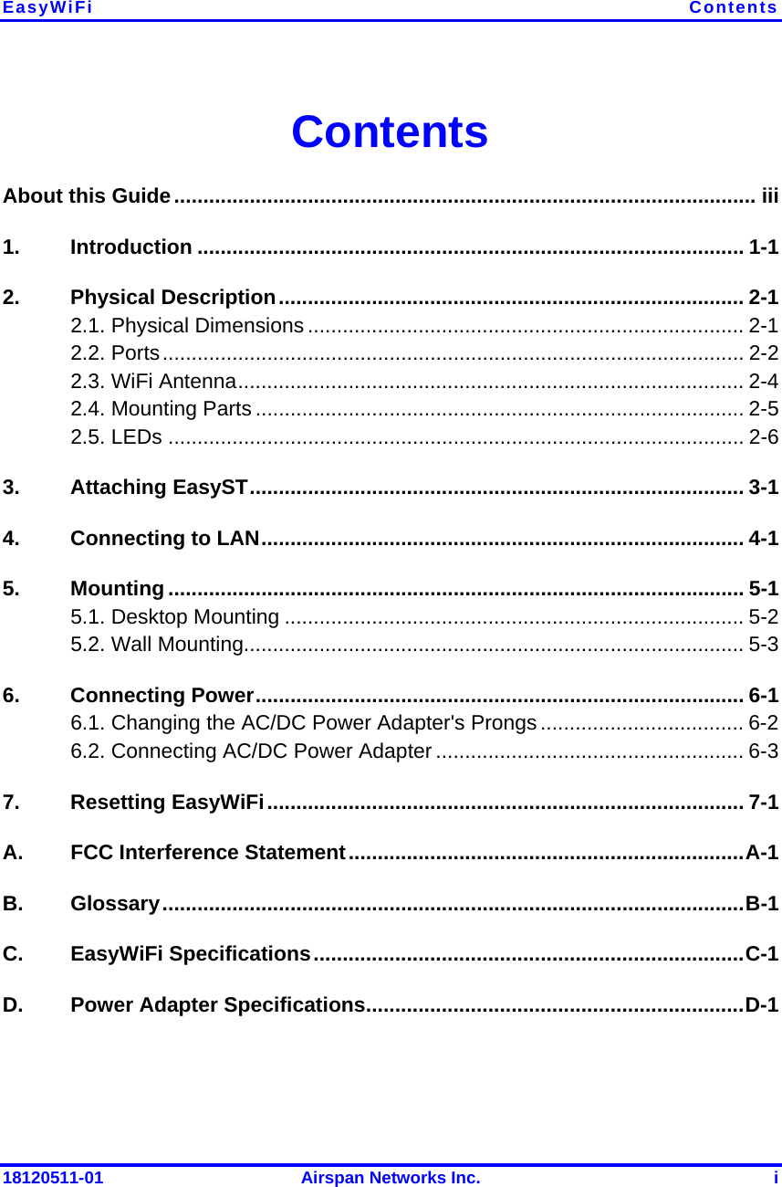 EasyWiFi  Contents 18120511-01  Airspan Networks Inc.  i Contents About this Guide.................................................................................................... iii 1. Introduction .............................................................................................. 1-1 2. Physical Description................................................................................ 2-1 2.1. Physical Dimensions ........................................................................... 2-1 2.2. Ports.................................................................................................... 2-2 2.3. WiFi Antenna....................................................................................... 2-4 2.4. Mounting Parts .................................................................................... 2-5 2.5. LEDs ................................................................................................... 2-6 3. Attaching EasyST..................................................................................... 3-1 4.  Connecting to LAN................................................................................... 4-1 5. Mounting ................................................................................................... 5-1 5.1. Desktop Mounting ............................................................................... 5-2 5.2. Wall Mounting...................................................................................... 5-3 6. Connecting Power.................................................................................... 6-1 6.1. Changing the AC/DC Power Adapter&apos;s Prongs ................................... 6-2 6.2. Connecting AC/DC Power Adapter ..................................................... 6-3 7. Resetting EasyWiFi.................................................................................. 7-1 A.  FCC Interference Statement....................................................................A-1 B. Glossary....................................................................................................B-1 C. EasyWiFi Specifications..........................................................................C-1 D.  Power Adapter Specifications.................................................................D-1  