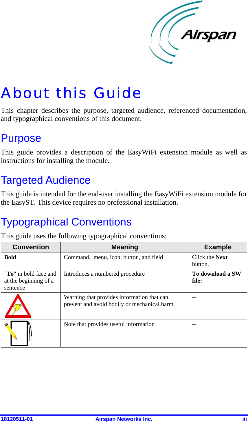  18120511-01  Airspan Networks Inc.  iii About this Guide This chapter describes the purpose, targeted audience, referenced documentation, and typographical conventions of this document.  Purpose This guide provides a description of the EasyWiFi extension module as well as instructions for installing the module. Targeted Audience This guide is intended for the end-user installing the EasyWiFi extension module for the EasyST. This device requires no professional installation. Typographical Conventions This guide uses the following typographical conventions:  Convention  Meaning  Example Bold  Command,  menu, icon, button, and field  Click the Next button. &quot;To&quot; in bold face and at the beginning of a sentence Introduces a numbered procedure  To download a SW file:  Warning that provides information that can prevent and avoid bodily or mechanical harm  --  Note that provides useful information  --  