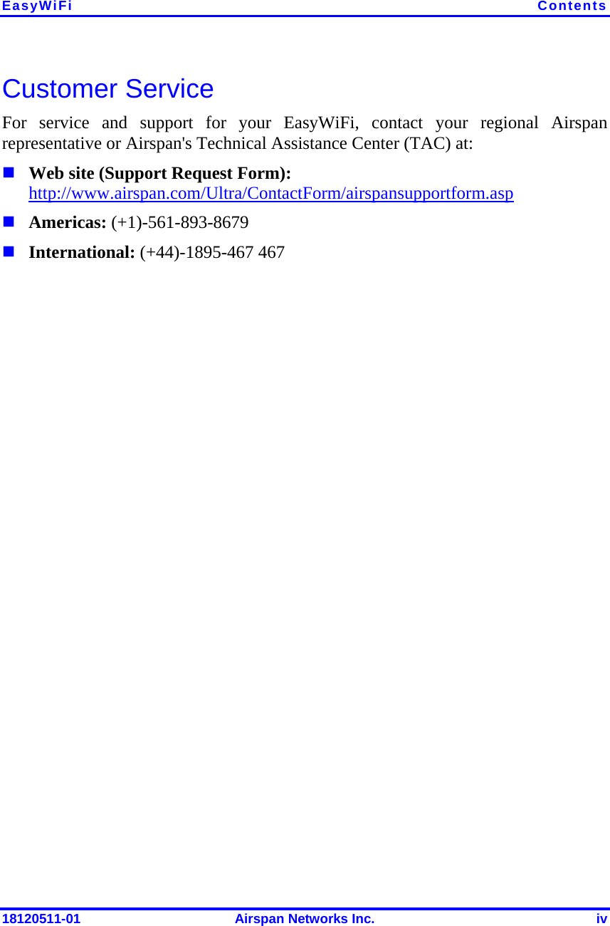 EasyWiFi  Contents 18120511-01  Airspan Networks Inc.  iv Customer Service For service and support for your EasyWiFi, contact your regional Airspan representative or Airspan&apos;s Technical Assistance Center (TAC) at:  Web site (Support Request Form): http://www.airspan.com/Ultra/ContactForm/airspansupportform.asp   Americas: (+1)-561-893-8679  International: (+44)-1895-467 467    