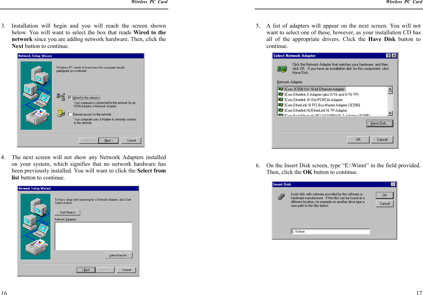    Wireless PC Card  16 3.  Installation will begin and you will reach the screen shown below. You will want to select the box that reads Wired to the network since you are adding network hardware. Then, click the Next button to continue.  4.  The next screen will not show any Network Adapters installed on your system, which signifies that no network hardware has been previously installed. You will want to click the Select from list button to continue.    Wireless PC Card  17 5.  A list of adapters will appear on the next screen. You will not want to select one of these, however, as your installation CD has all of the appropriate drivers. Click the Have Disk button to continue.   6.  On the Insert Disk screen, type “E:\Winnt” in the field provided. Then, click the OK button to continue.     