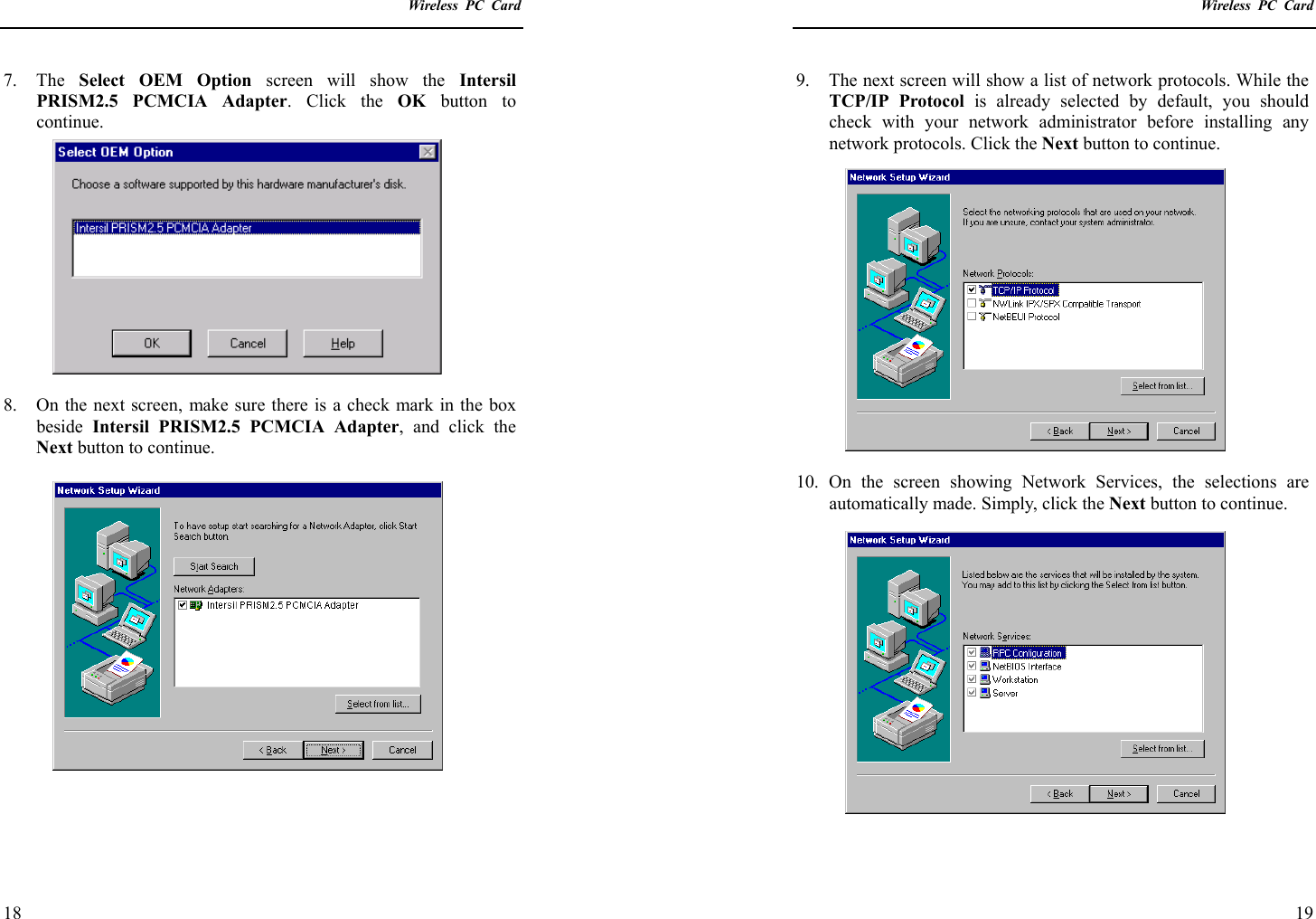    Wireless PC Card  18 7. The Select OEM Option screen will show the Intersil PRISM2.5 PCMCIA Adapter. Click the OK  button to continue.  8.  On the next screen, make sure there is a check mark in the box beside  Intersil PRISM2.5 PCMCIA Adapter, and click the Next button to continue.      Wireless PC Card  19 9.  The next screen will show a list of network protocols. While the TCP/IP Protocol is already selected by default, you should check with your network administrator before installing any network protocols. Click the Next button to continue.  10. On the screen showing Network Services, the selections are automatically made. Simply, click the Next button to continue.  