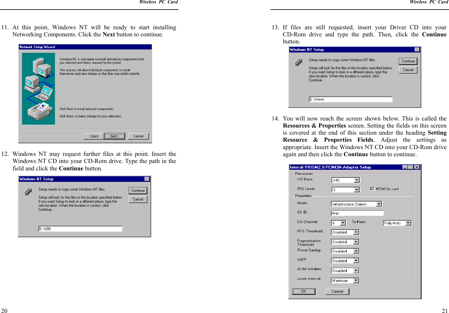    Wireless PC Card  20 11. At this point, Windows NT will be ready to start installing Networking Components. Click the Next button to continue.  12.  Windows NT may request further files at this point. Insert the Windows NT CD into your CD-Rom drive. Type the path in the field and click the Continue button.     Wireless PC Card  21 13. If files are still requested, insert your Driver CD into your CD-Rom drive and type the path. Then, click the Continue button.  14.  You will now reach the screen shown below. This is called the Resources &amp; Properties screen. Setting the fields on this screen is covered at the end of this section under the heading Setting Resource &amp; Properties Fields. Adjust the settings as appropriate. Insert the Windows NT CD into your CD-Rom drive again and then click the Continue button to continue. 