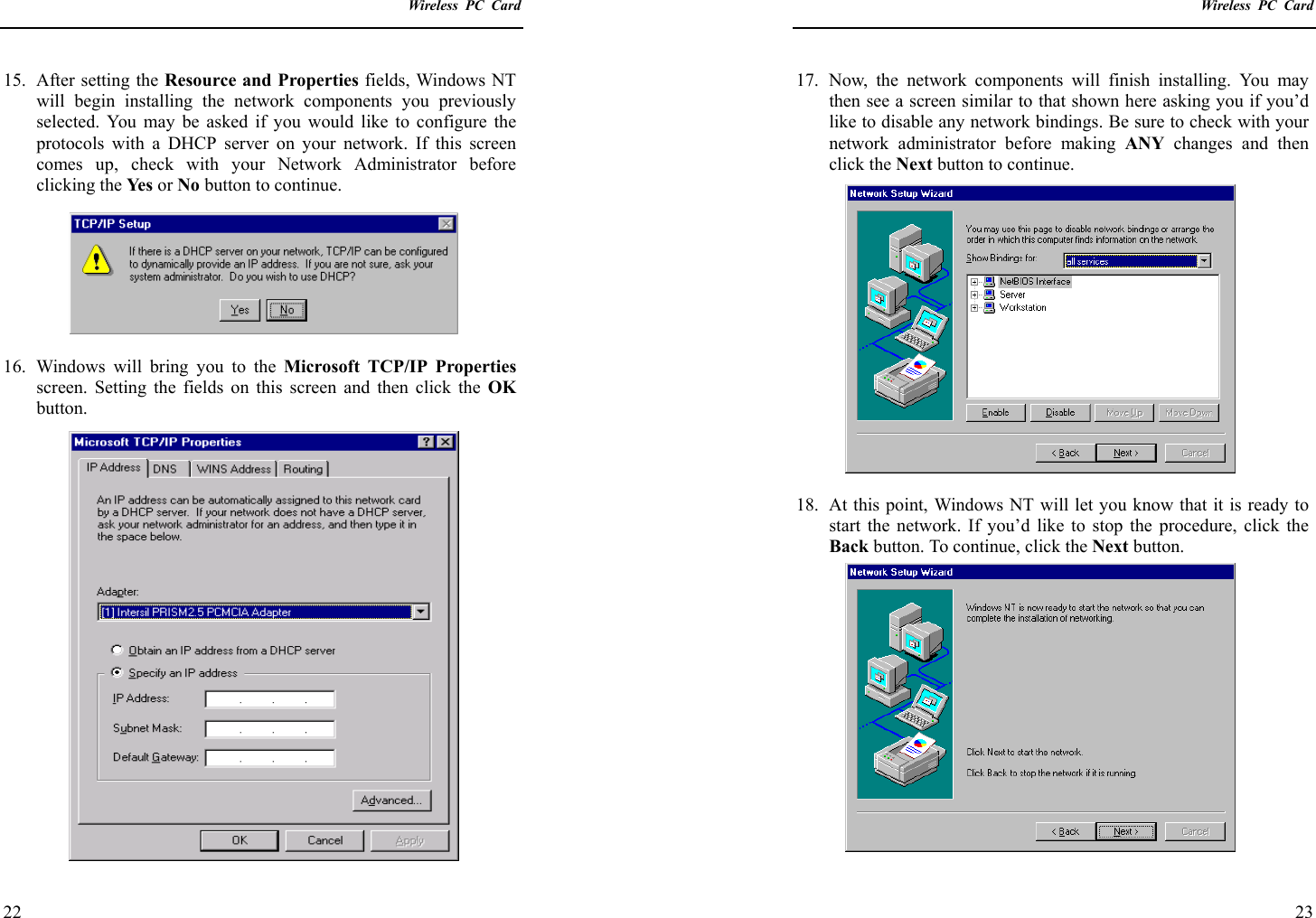    Wireless PC Card  22 15. After setting the Resource and Properties fields, Windows NT will begin installing the network components you previously selected. You may be asked if you would like to configure the protocols with a DHCP server on your network. If this screen comes up, check with your Network Administrator before clicking the Yes   or No button to continue.  16.  Windows will bring you to the Microsoft TCP/IP Properties screen. Setting the fields on this screen and then click the OK button.    Wireless PC Card  23 17. Now, the network components will finish installing. You may then see a screen similar to that shown here asking you if you’d like to disable any network bindings. Be sure to check with your network administrator before making ANY changes and then click the Next button to continue.  18.  At this point, Windows NT will let you know that it is ready to start the network. If you’d like to stop the procedure, click the Back button. To continue, click the Next button. 